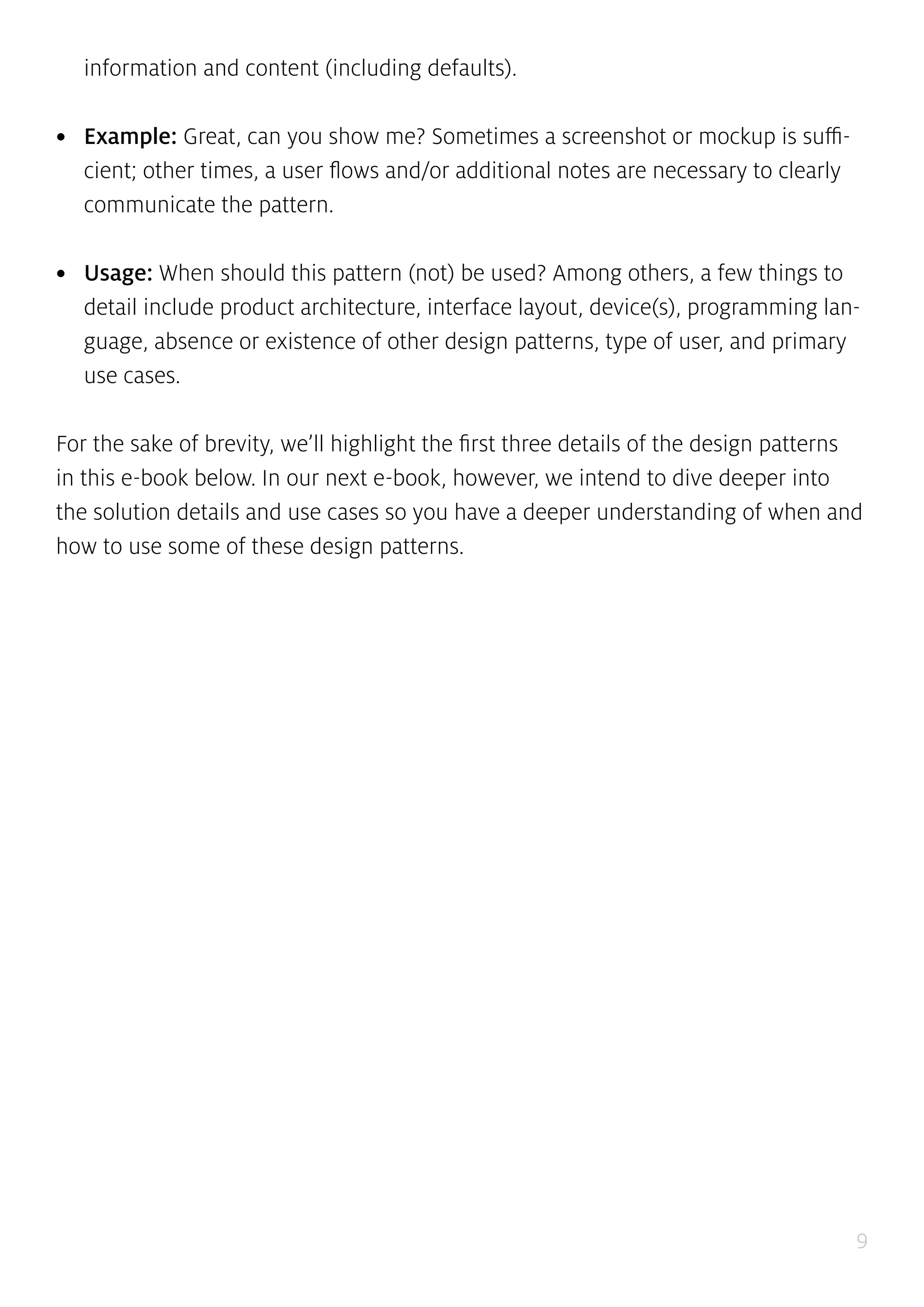 9
information and content (including defaults).
•	 Example: Great, can you show me? Sometimes a screenshot or mockup is suffi-
cient; other times, a user flows and/or additional notes are necessary to clearly
communicate the pattern.
•	 Usage: When should this pattern (not) be used? Among others, a few things to
detail include product architecture, interface layout, device(s), programming lan-
guage, absence or existence of other design patterns, type of user, and primary
use cases.
For the sake of brevity, we’ll highlight the first three details of the design patterns
in this e-book below. In our next e-book, however, we intend to dive deeper into
the solution details and use cases so you have a deeper understanding of when and
how to use some of these design patterns.
 