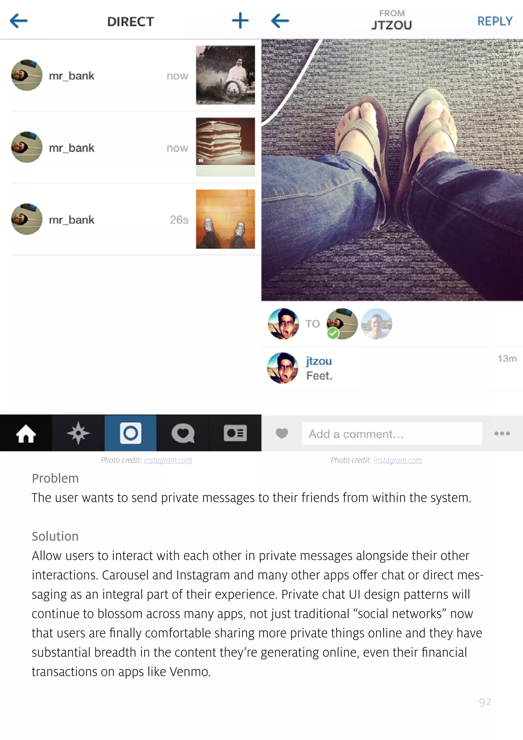 92
Problem
The user wants to send private messages to their friends from within the system.
Solution
Allow users to interact with each other in private messages alongside their other
interactions. Carousel and Instagram and many other apps offer chat or direct mes-
saging as an integral part of their experience. Private chat UI design patterns will
continue to blossom across many apps, not just traditional “social networks” now
that users are finally comfortable sharing more private things online and they have
substantial breadth in the content they’re generating online, even their financial
transactions on apps like Venmo.
Photo credit: instagram.com Photo credit: instagram.com
 