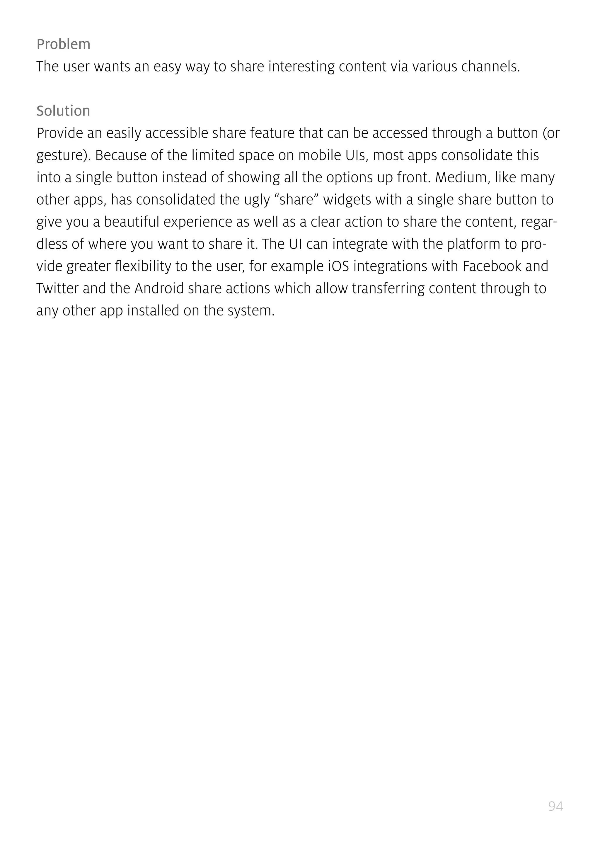94
Problem
The user wants an easy way to share interesting content via various channels.
Solution
Provide an easily accessible share feature that can be accessed through a button (or
gesture). Because of the limited space on mobile UIs, most apps consolidate this
into a single button instead of showing all the options up front. Medium, like many
other apps, has consolidated the ugly “share” widgets with a single share button to
give you a beautiful experience as well as a clear action to share the content, regar-
dless of where you want to share it. The UI can integrate with the platform to pro-
vide greater flexibility to the user, for example iOS integrations with Facebook and
Twitter and the Android share actions which allow transferring content through to
any other app installed on the system.
 