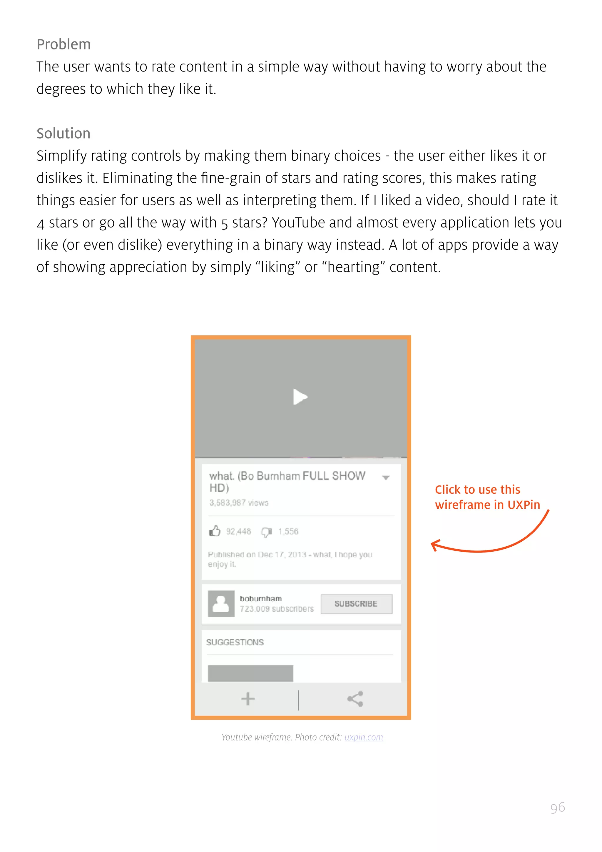 96
Problem
The user wants to rate content in a simple way without having to worry about the
degrees to which they like it.
Solution
Simplify rating controls by making them binary choices - the user either likes it or
dislikes it. Eliminating the fine-grain of stars and rating scores, this makes rating
things easier for users as well as interpreting them. If I liked a video, should I rate it
4 stars or go all the way with 5 stars? YouTube and almost every application lets you
like (or even dislike) everything in a binary way instead. A lot of apps provide a way
of showing appreciation by simply “liking” or “hearting” content.
Click to use this
wireframe in UXPin
Youtube wireframe. Photo credit: uxpin.com
 