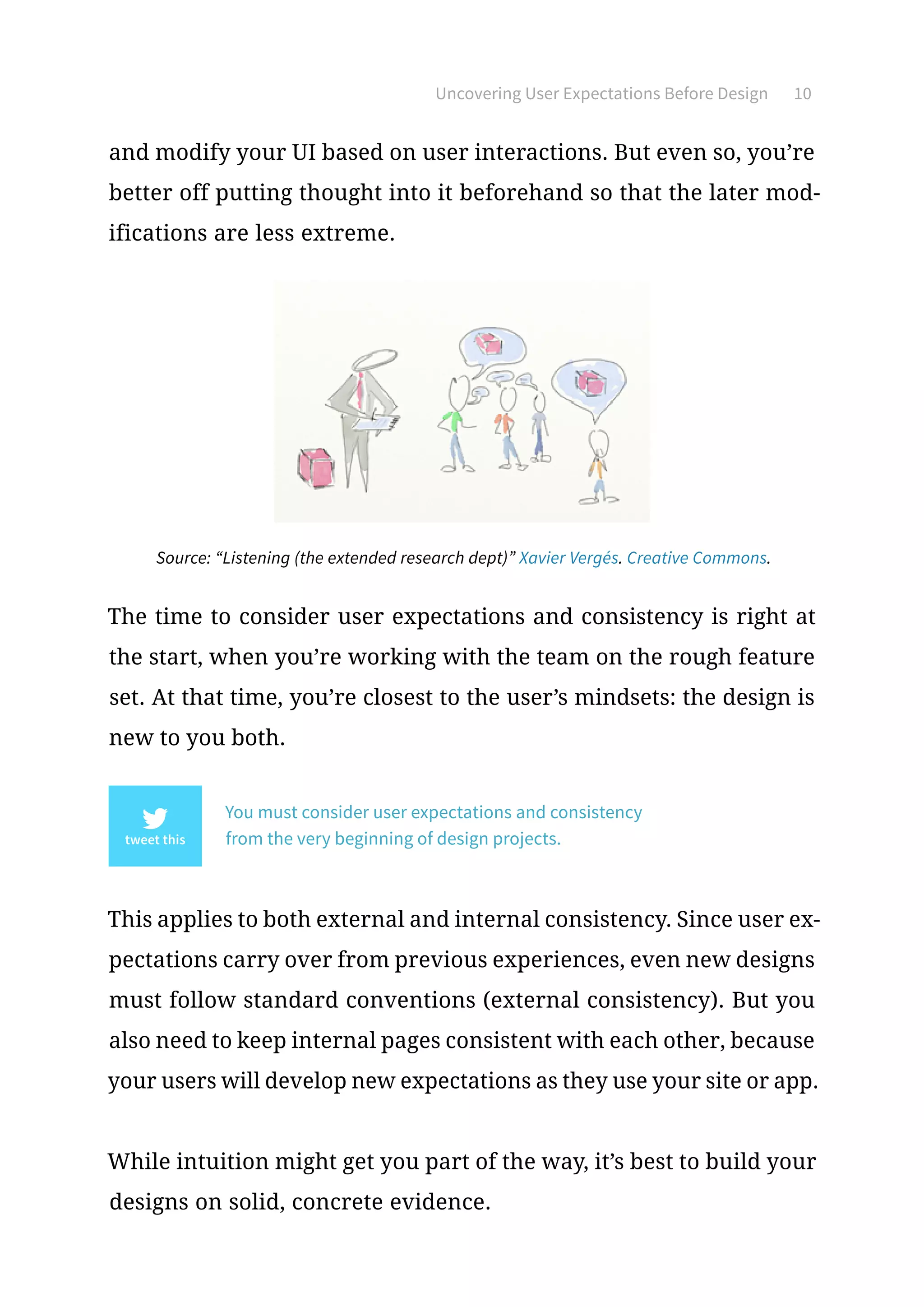 Uncovering User Expectations Before Design 10
and modify your UI based on user interactions. But even so, you’re
better off putting thought into it beforehand so that the later mod-
ifications are less extreme.
Source: “Listening (the extended research dept)” Xavier Vergés. Creative Commons.
The time to consider user expectations and consistency is right at
the start, when you’re working with the team on the rough feature
set. At that time, you’re closest to the user’s mindsets: the design is
new to you both.
You must consider user expectations and consistency
from the very beginning of design projects.
This applies to both external and internal consistency. Since user ex-
pectations carry over from previous experiences, even new designs
must follow standard conventions (external consistency). But you
also need to keep internal pages consistent with each other, because
your users will develop new expectations as they use your site or app.
While intuition might get you part of the way, it’s best to build your
designs on solid, concrete evidence.
 