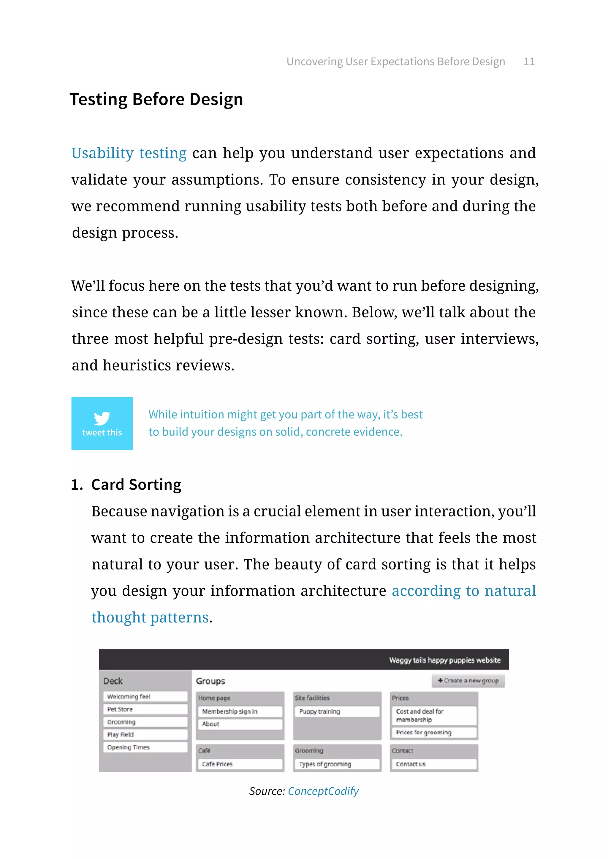 Uncovering User Expectations Before Design 11
Testing Before Design
Usability testing can help you understand user expectations and
validate your assumptions. To ensure consistency in your design,
we recommend running usability tests both before and during the
design process.
We’ll focus here on the tests that you’d want to run before designing,
since these can be a little lesser known. Below, we’ll talk about the
three most helpful pre-design tests: card sorting, user interviews,
and heuristics reviews.
While intuition might get you part of the way, it’s best
to build your designs on solid, concrete evidence.
1.	 Card Sorting
Because navigation is a crucial element in user interaction, you’ll
want to create the information architecture that feels the most
natural to your user. The beauty of card sorting is that it helps
you design your information architecture according to natural
thought patterns.
Source: ConceptCodify
 