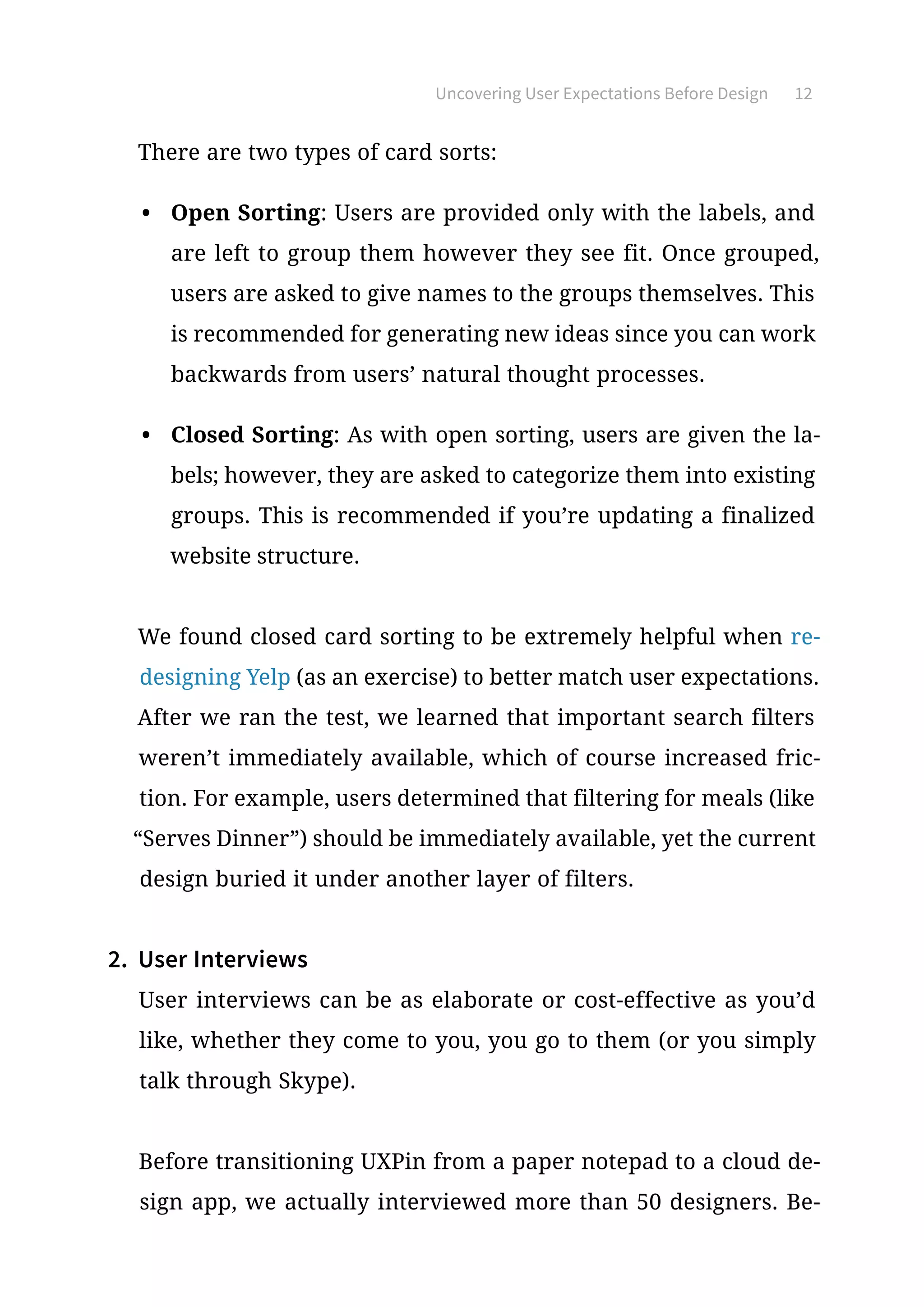 Uncovering User Expectations Before Design 12
There are two types of card sorts:
•	 Open Sorting: Users are provided only with the labels, and
are left to group them however they see fit. Once grouped,
users are asked to give names to the groups themselves. This
is recommended for generating new ideas since you can work
backwards from users’ natural thought processes.
•	 Closed Sorting: As with open sorting, users are given the la-
bels; however, they are asked to categorize them into existing
groups. This is recommended if you’re updating a finalized
website structure.
We found closed card sorting to be extremely helpful when re-
designing Yelp (as an exercise) to better match user expectations.
After we ran the test, we learned that important search filters
weren’t immediately available, which of course increased fric-
tion. For example, users determined that filtering for meals (like
“Serves Dinner”) should be immediately available, yet the current
design buried it under another layer of filters.
2.	 User Interviews
User interviews can be as elaborate or cost-effective as you’d
like, whether they come to you, you go to them (or you simply
talk through Skype).
Before transitioning UXPin from a paper notepad to a cloud de-
sign app, we actually interviewed more than 50 designers. Be-
 