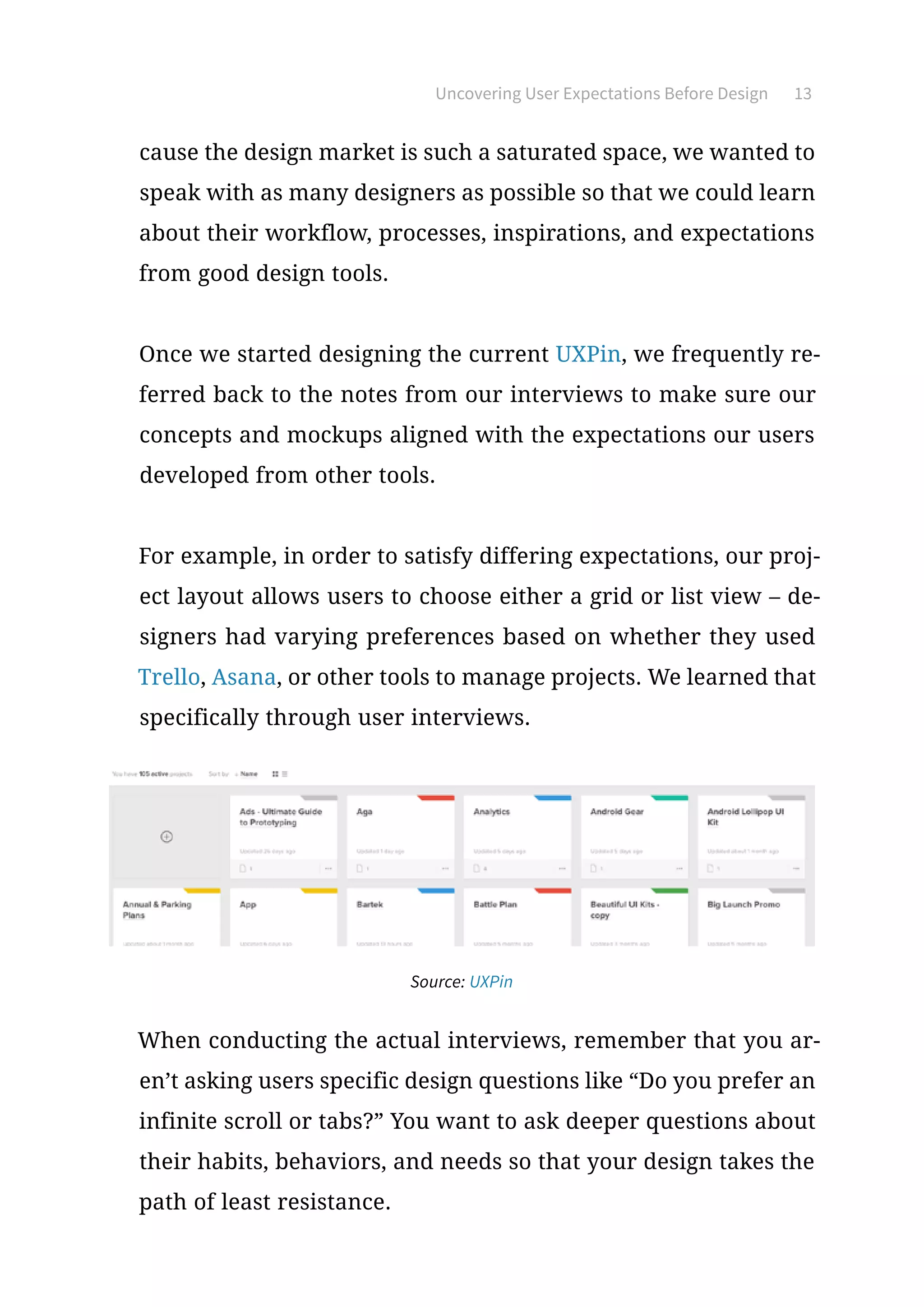 Uncovering User Expectations Before Design 13
cause the design market is such a saturated space, we wanted to
speak with as many designers as possible so that we could learn
about their workflow, processes, inspirations, and expectations
from good design tools.
Once we started designing the current UXPin, we frequently re-
ferred back to the notes from our interviews to make sure our
concepts and mockups aligned with the expectations our users
developed from other tools.
For example, in order to satisfy differing expectations, our proj-
ect layout allows users to choose either a grid or list view – de-
signers had varying preferences based on whether they used
Trello, Asana, or other tools to manage projects. We learned that
specifically through user interviews.
Source: UXPin
When conducting the actual interviews, remember that you ar-
en’t asking users specific design questions like “Do you prefer an
infinite scroll or tabs?” You want to ask deeper questions about
their habits, behaviors, and needs so that your design takes the
path of least resistance.
 
