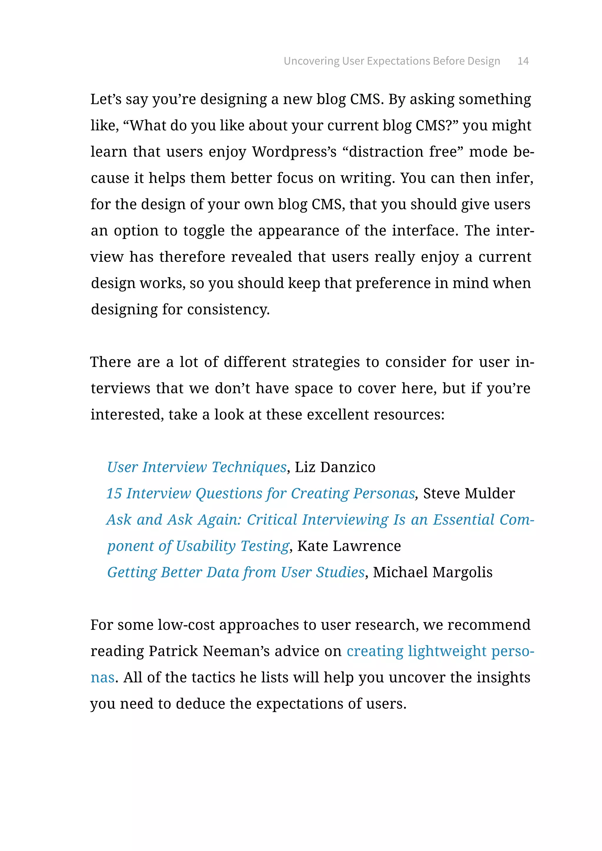 Uncovering User Expectations Before Design 14
Let’s say you’re designing a new blog CMS. By asking something
like, “What do you like about your current blog CMS?” you might
learn that users enjoy Wordpress’s “distraction free” mode be-
cause it helps them better focus on writing. You can then infer,
for the design of your own blog CMS, that you should give users
an option to toggle the appearance of the interface. The inter-
view has therefore revealed that users really enjoy a current
design works, so you should keep that preference in mind when
designing for consistency.
There are a lot of different strategies to consider for user in-
terviews that we don’t have space to cover here, but if you’re
interested, take a look at these excellent resources:
●	User Interview Techniques, Liz Danzico
●	15 Interview Questions for Creating Personas, Steve Mulder
●	Ask and Ask Again: Critical Interviewing Is an Essential Com-
ponent of Usability Testing, Kate Lawrence
●	Getting Better Data from User Studies, Michael Margolis
For some low-cost approaches to user research, we recommend
reading Patrick Neeman’s advice on creating lightweight perso-
nas. All of the tactics he lists will help you uncover the insights
you need to deduce the expectations of users.
 