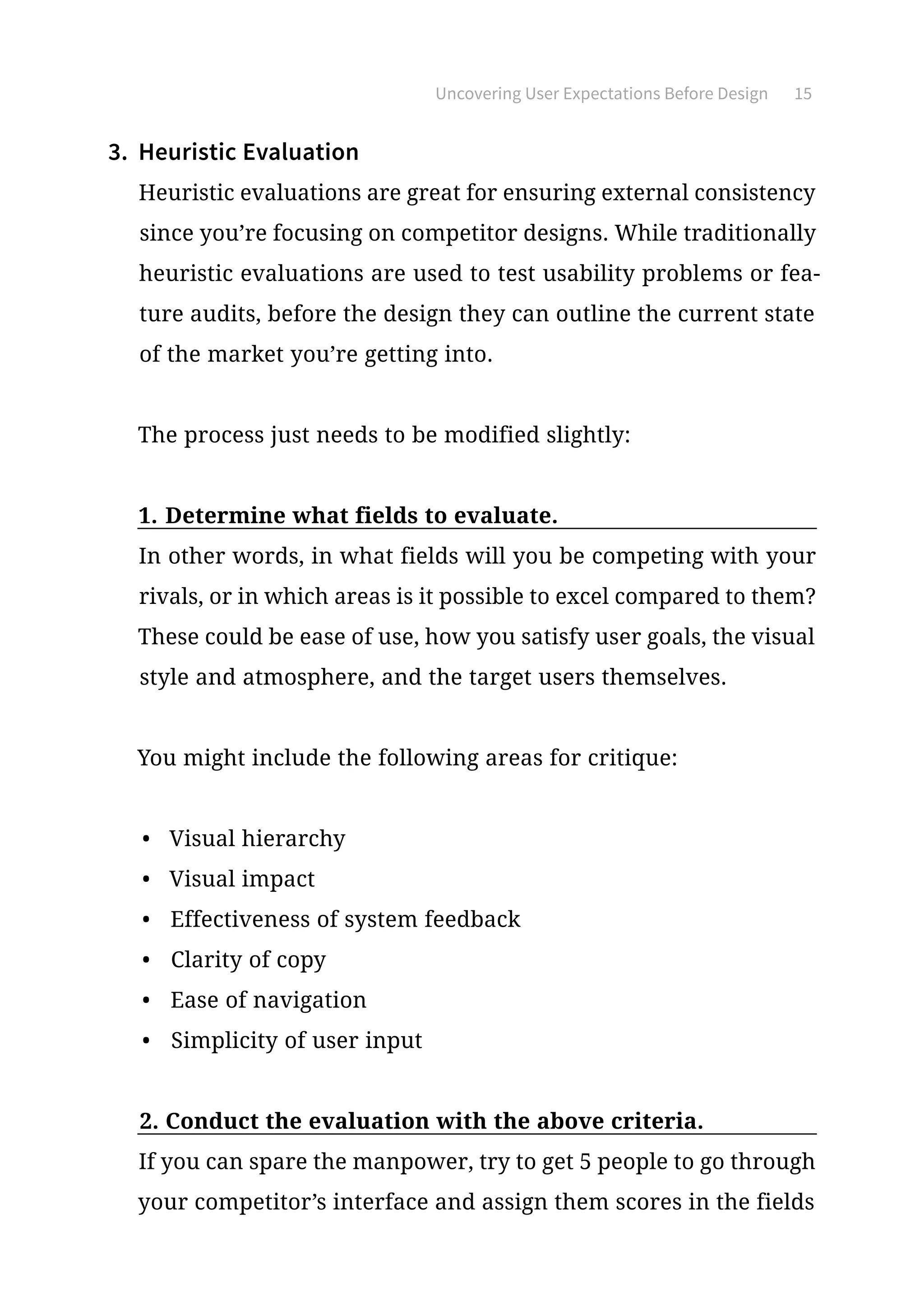Uncovering User Expectations Before Design 15
3.	 Heuristic Evaluation
Heuristic evaluations are great for ensuring external consistency
since you’re focusing on competitor designs. While traditionally
heuristic evaluations are used to test usability problems or fea-
ture audits, before the design they can outline the current state
of the market you’re getting into.
The process just needs to be modified slightly:
1.	Determine what fields to evaluate.
In other words, in what fields will you be competing with your
rivals, or in which areas is it possible to excel compared to them?
These could be ease of use, how you satisfy user goals, the visual
style and atmosphere, and the target users themselves.
You might include the following areas for critique:
•	 Visual hierarchy
•	 Visual impact
•	 Effectiveness of system feedback
•	 Clarity of copy
•	 Ease of navigation
•	 Simplicity of user input
2.	Conduct the evaluation with the above criteria.
If you can spare the manpower, try to get 5 people to go through
your competitor’s interface and assign them scores in the fields
 