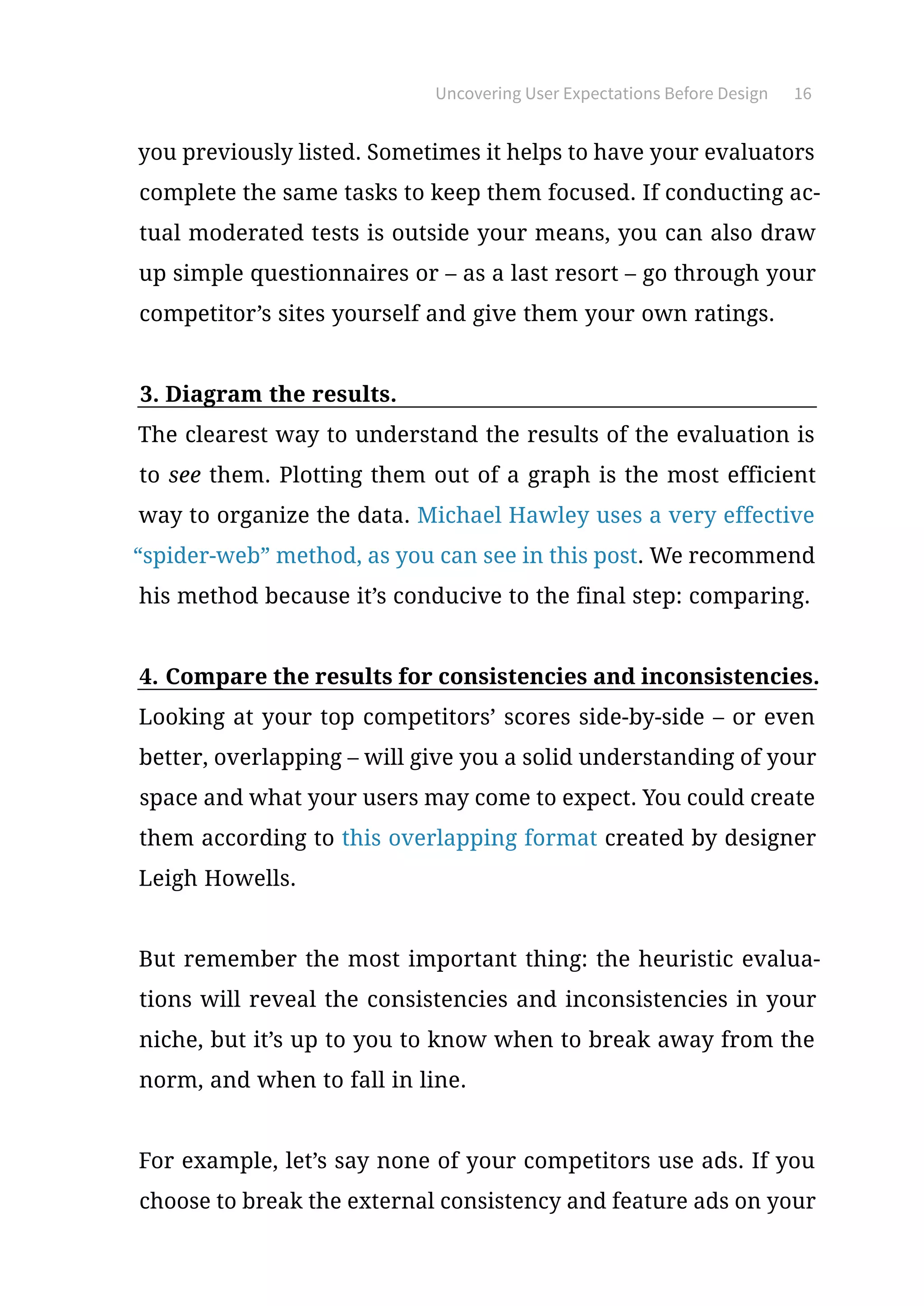 Uncovering User Expectations Before Design 16
you previously listed. Sometimes it helps to have your evaluators
complete the same tasks to keep them focused. If conducting ac-
tual moderated tests is outside your means, you can also draw
up simple questionnaires or – as a last resort – go through your
competitor’s sites yourself and give them your own ratings.
3.	Diagram the results.
The clearest way to understand the results of the evaluation is
to see them. Plotting them out of a graph is the most efficient
way to organize the data. Michael Hawley uses a very effective
“spider-web” method, as you can see in this post. We recommend
his method because it’s conducive to the final step: comparing.
4.	Compare the results for consistencies and inconsistencies.
Looking at your top competitors’ scores side-by-side – or even
better, overlapping – will give you a solid understanding of your
space and what your users may come to expect. You could create
them according to this overlapping format created by designer
Leigh Howells.
But remember the most important thing: the heuristic evalua-
tions will reveal the consistencies and inconsistencies in your
niche, but it’s up to you to know when to break away from the
norm, and when to fall in line.
For example, let’s say none of your competitors use ads. If you
choose to break the external consistency and feature ads on your
 