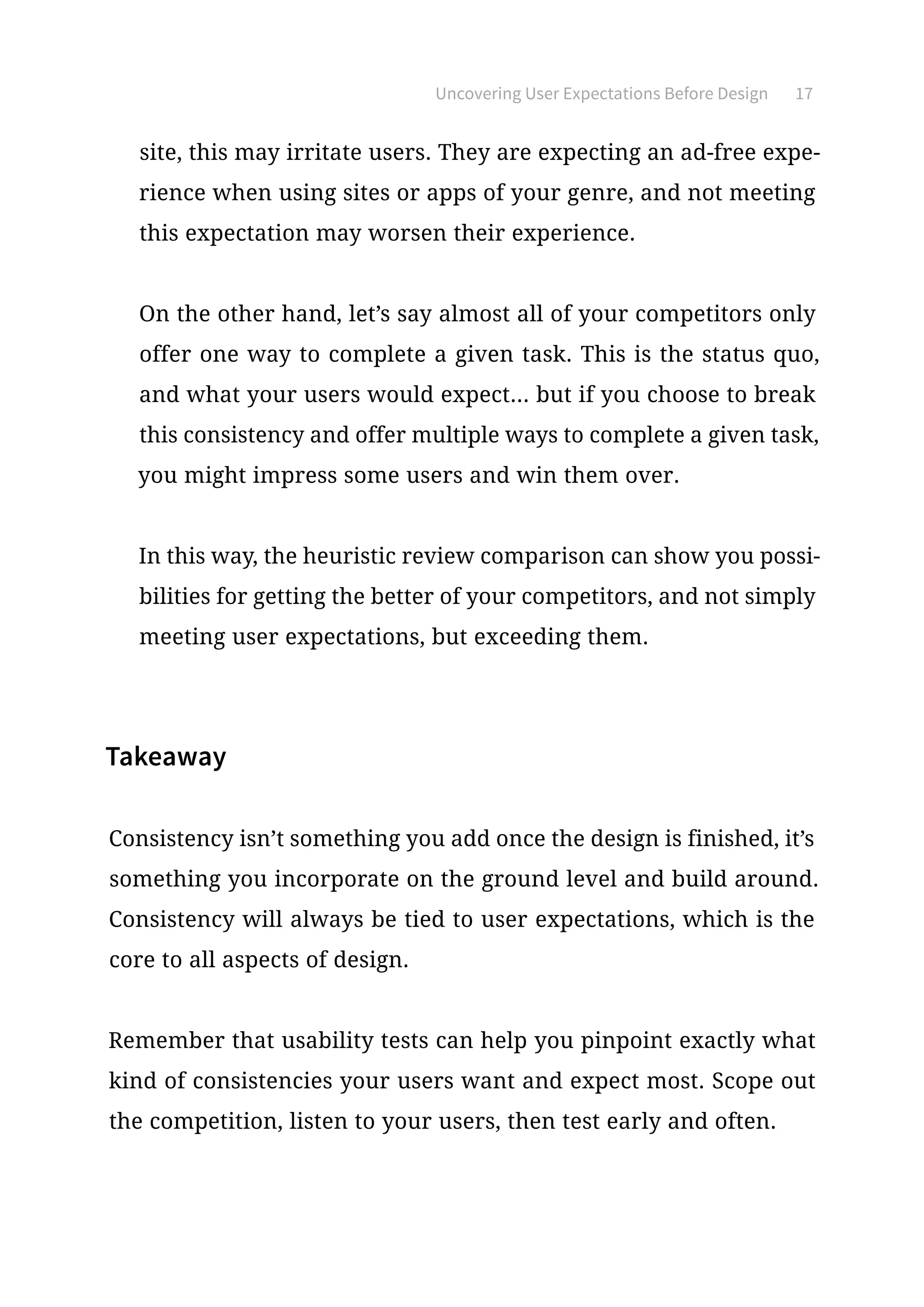 Uncovering User Expectations Before Design 17
site, this may irritate users. They are expecting an ad-free expe-
rience when using sites or apps of your genre, and not meeting
this expectation may worsen their experience.
On the other hand, let’s say almost all of your competitors only
offer one way to complete a given task. This is the status quo,
and what your users would expect... but if you choose to break
this consistency and offer multiple ways to complete a given task,
you might impress some users and win them over.
In this way, the heuristic review comparison can show you possi-
bilities for getting the better of your competitors, and not simply
meeting user expectations, but exceeding them.
Takeaway
Consistency isn’t something you add once the design is finished, it’s
something you incorporate on the ground level and build around.
Consistency will always be tied to user expectations, which is the
core to all aspects of design.
Remember that usability tests can help you pinpoint exactly what
kind of consistencies your users want and expect most. Scope out
the competition, listen to your users, then test early and often.
 