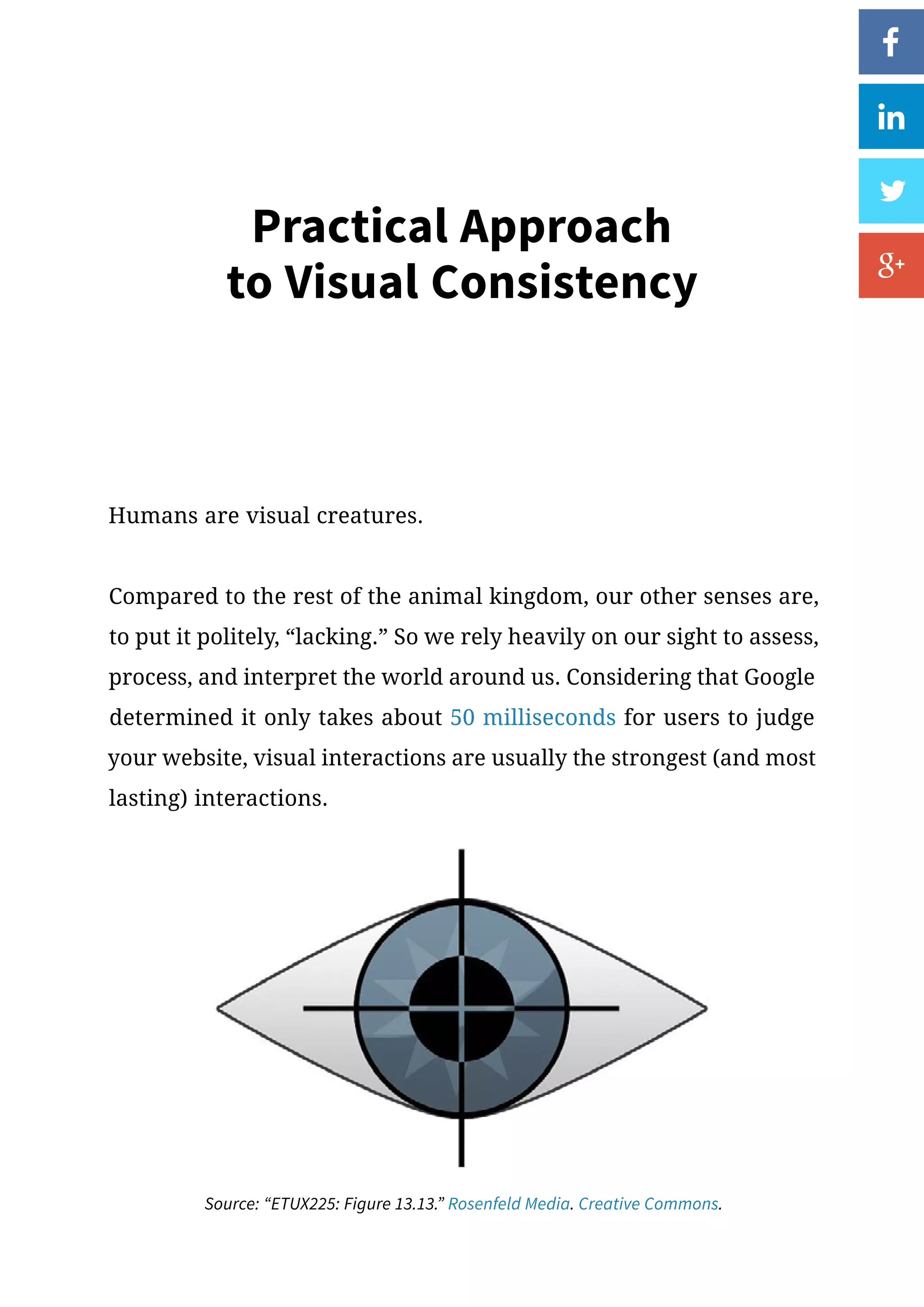 Practical Approach
to Visual Consistency
Humans are visual creatures.
Compared to the rest of the animal kingdom, our other senses are,
to put it politely, “lacking.” So we rely heavily on our sight to assess,
process, and interpret the world around us. Considering that Google
determined it only takes about 50 milliseconds for users to judge
your website, visual interactions are usually the strongest (and most
lasting) interactions.
Source: “ETUX225: Figure 13.13.” Rosenfeld Media. Creative Commons.
 