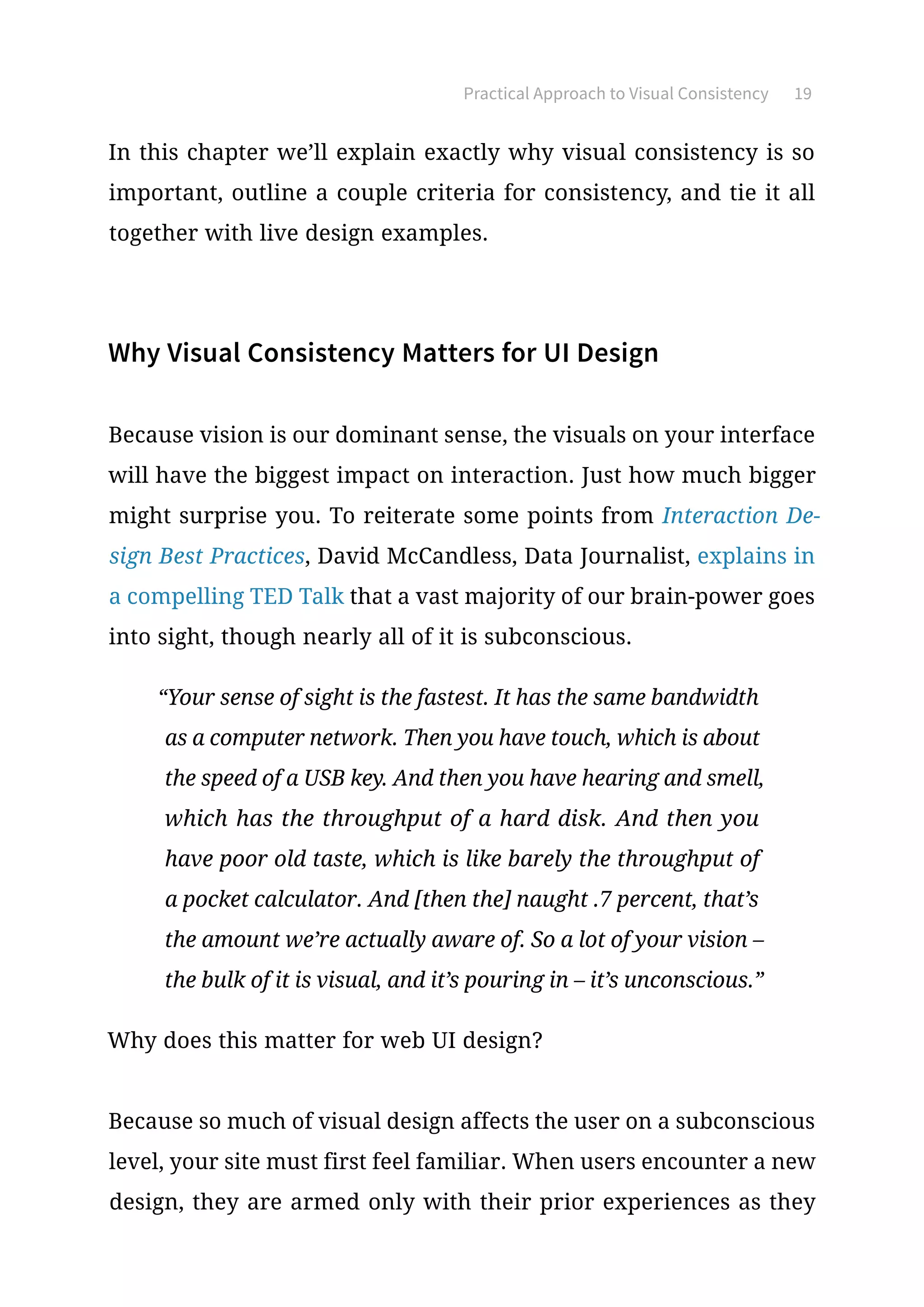 Practical Approach to Visual Consistency 19
In this chapter we’ll explain exactly why visual consistency is so
important, outline a couple criteria for consistency, and tie it all
together with live design examples.
Why Visual Consistency Matters for UI Design
Because vision is our dominant sense, the visuals on your interface
will have the biggest impact on interaction. Just how much bigger
might surprise you. To reiterate some points from Interaction De-
sign Best Practices, David McCandless, Data Journalist, explains in
a compelling TED Talk that a vast majority of our brain-power goes
into sight, though nearly all of it is subconscious.
“Your sense of sight is the fastest. It has the same bandwidth
as a computer network. Then you have touch, which is about
the speed of a USB key. And then you have hearing and smell,
which has the throughput of a hard disk. And then you
have poor old taste, which is like barely the throughput of
a pocket calculator. And [then the] naught .7 percent, that’s
the amount we’re actually aware of. So a lot of your vision –
the bulk of it is visual, and it’s pouring in – it’s unconscious.”
Why does this matter for web UI design?
Because so much of visual design affects the user on a subconscious
level, your site must first feel familiar. When users encounter a new
design, they are armed only with their prior experiences as they
 