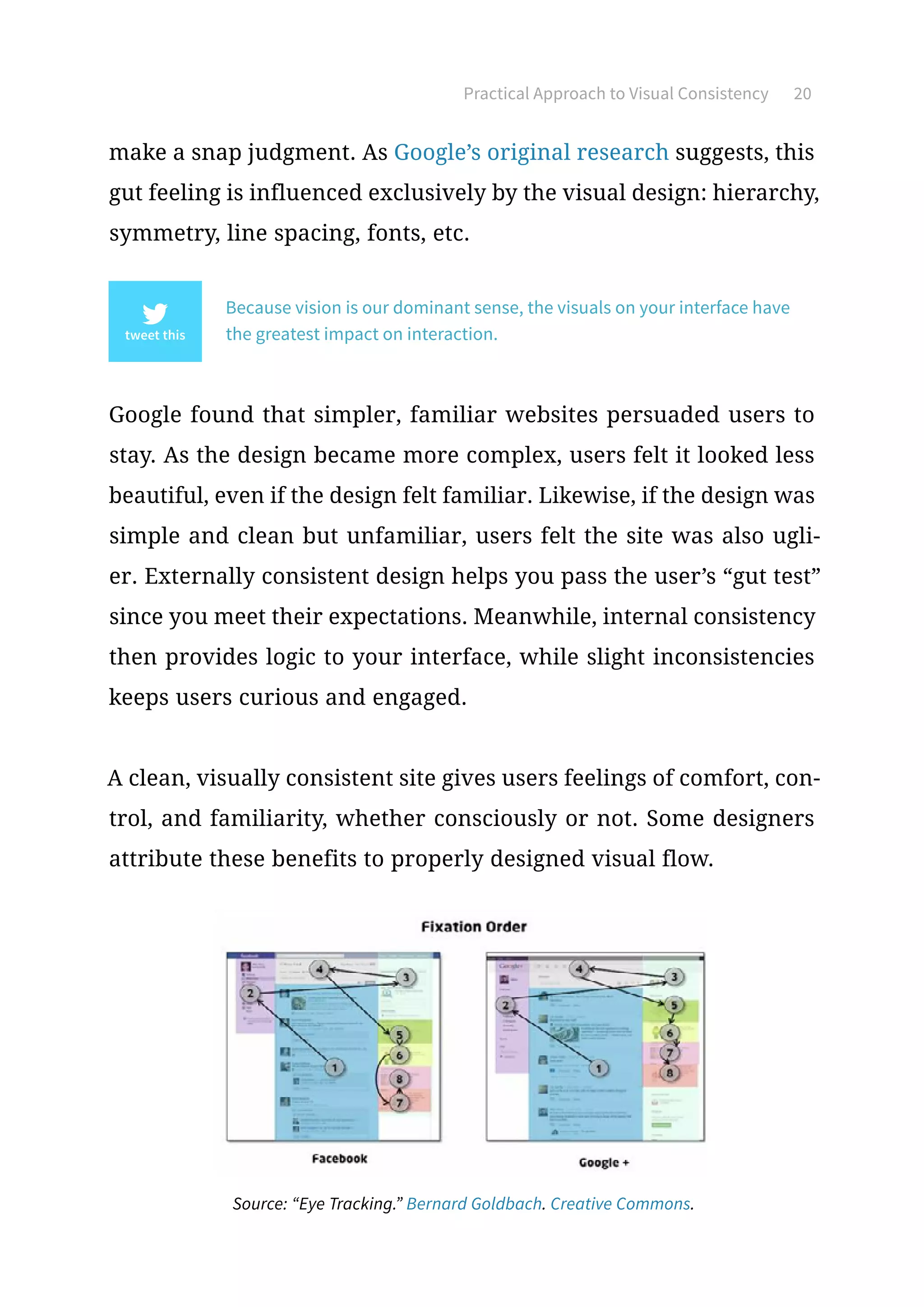 Practical Approach to Visual Consistency 20
make a snap judgment. As Google’s original research suggests, this
gut feeling is influenced exclusively by the visual design: hierarchy,
symmetry, line spacing, fonts, etc.
Because vision is our dominant sense, the visuals on your interface have
the greatest impact on interaction.
Google found that simpler, familiar websites persuaded users to
stay. As the design became more complex, users felt it looked less
beautiful, even if the design felt familiar. Likewise, if the design was
simple and clean but unfamiliar, users felt the site was also ugli-
er. Externally consistent design helps you pass the user’s “gut test”
since you meet their expectations. Meanwhile, internal consistency
then provides logic to your interface, while slight inconsistencies
keeps users curious and engaged.
A clean, visually consistent site gives users feelings of comfort, con-
trol, and familiarity, whether consciously or not. Some designers
attribute these benefits to properly designed visual flow.
Source: “Eye Tracking.” Bernard Goldbach. Creative Commons.
 