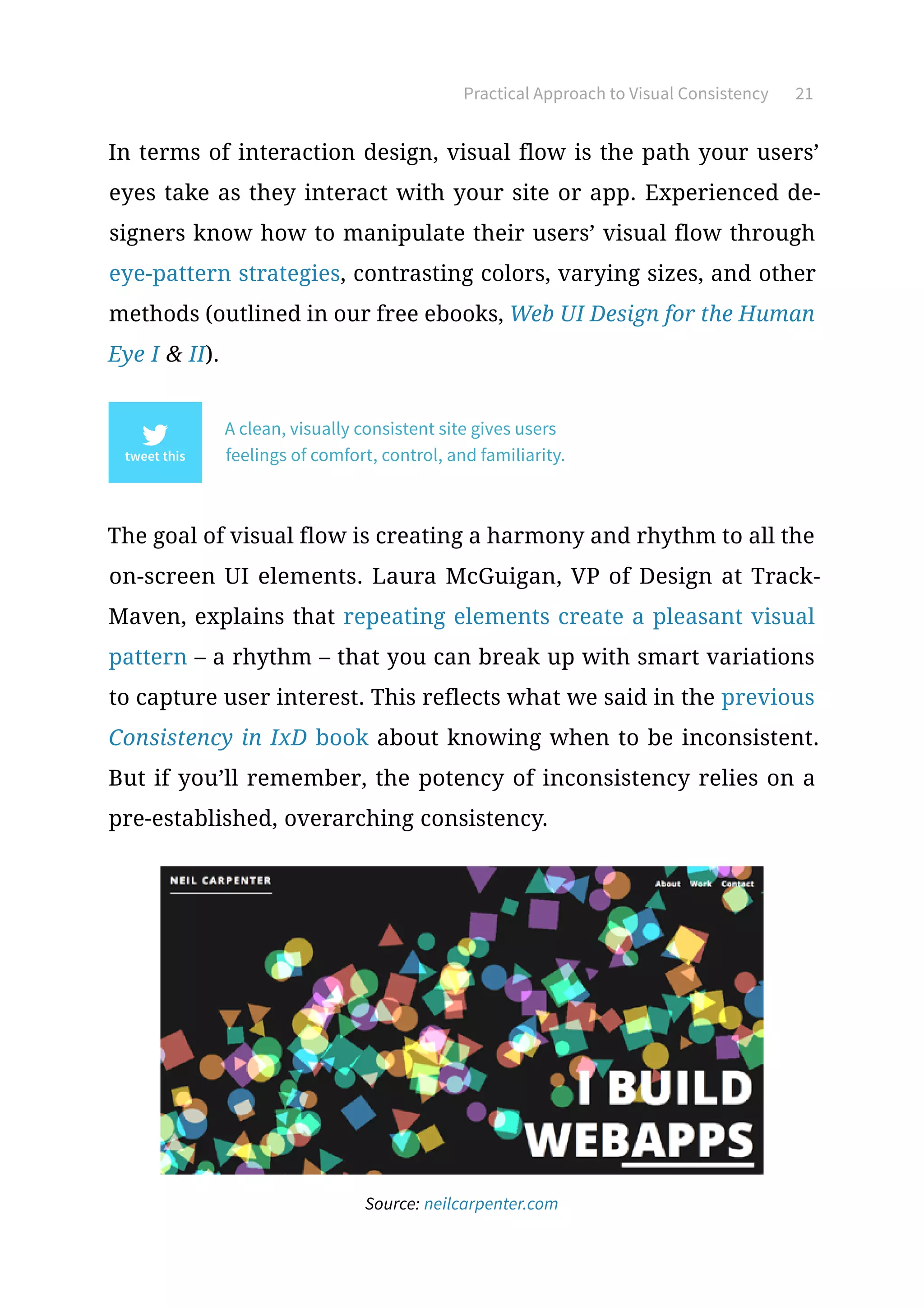 Practical Approach to Visual Consistency 21
In terms of interaction design, visual flow is the path your users’
eyes take as they interact with your site or app. Experienced de-
signers know how to manipulate their users’ visual flow through
eye-pattern strategies, contrasting colors, varying sizes, and other
methods (outlined in our free ebooks, Web UI Design for the Human
Eye I  II).
A clean, visually consistent site gives users
feelings of comfort, control, and familiarity.
The goal of visual flow is creating a harmony and rhythm to all the
on-screen UI elements. Laura McGuigan, VP of Design at Track-
Maven, explains that repeating elements create a pleasant visual
pattern – a rhythm – that you can break up with smart variations
to capture user interest. This reflects what we said in the previous
Consistency in IxD book about knowing when to be inconsistent.
But if you’ll remember, the potency of inconsistency relies on a
pre-established, overarching consistency.
Source: neilcarpenter.com
 