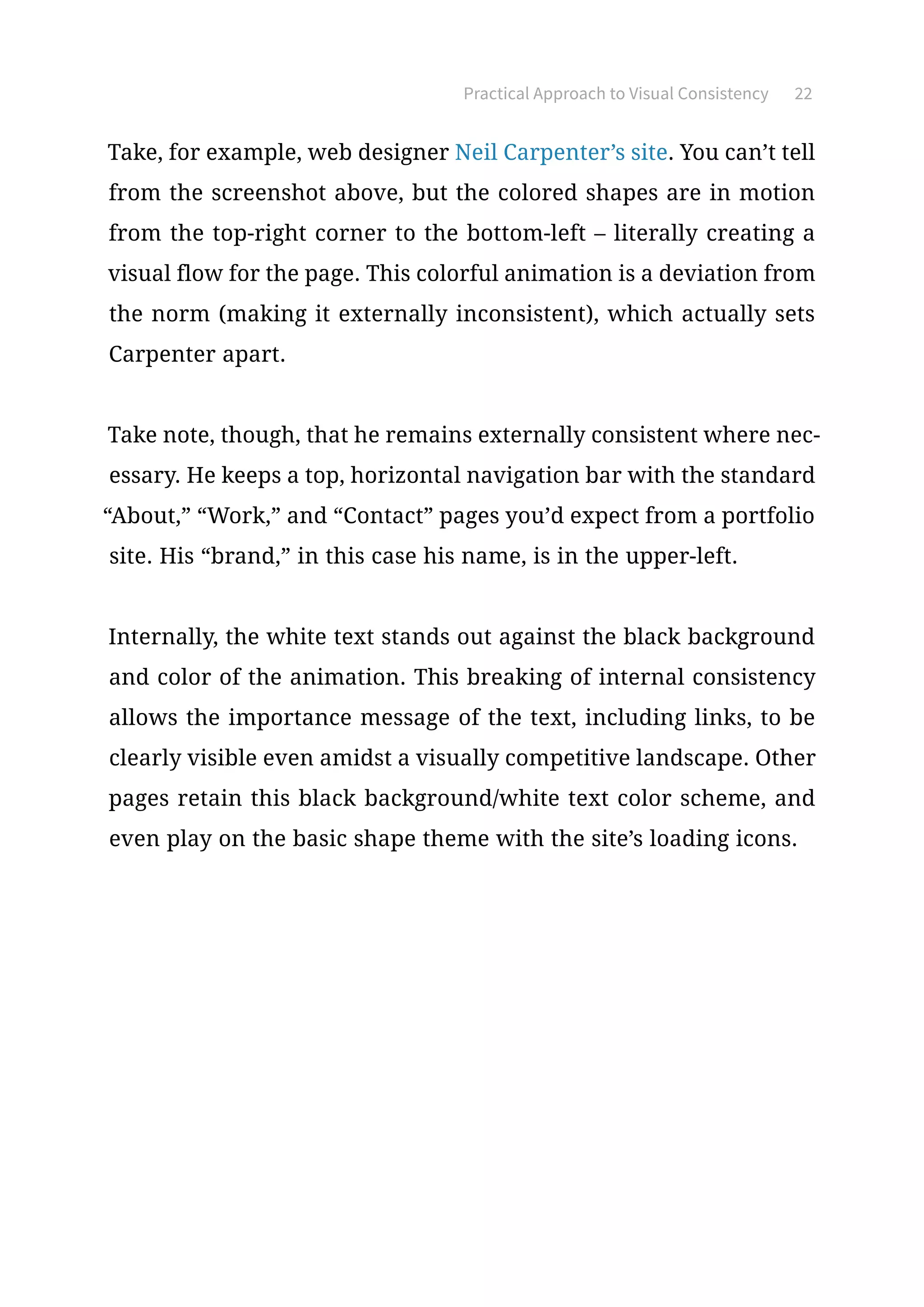 Practical Approach to Visual Consistency 22
Take, for example, web designer Neil Carpenter’s site. You can’t tell
from the screenshot above, but the colored shapes are in motion
from the top-right corner to the bottom-left – literally creating a
visual flow for the page. This colorful animation is a deviation from
the norm (making it externally inconsistent), which actually sets
Carpenter apart.
Take note, though, that he remains externally consistent where nec-
essary. He keeps a top, horizontal navigation bar with the standard
“About,” “Work,” and “Contact” pages you’d expect from a portfolio
site. His “brand,” in this case his name, is in the upper-left.
Internally, the white text stands out against the black background
and color of the animation. This breaking of internal consistency
allows the importance message of the text, including links, to be
clearly visible even amidst a visually competitive landscape. Other
pages retain this black background/white text color scheme, and
even play on the basic shape theme with the site’s loading icons.
 