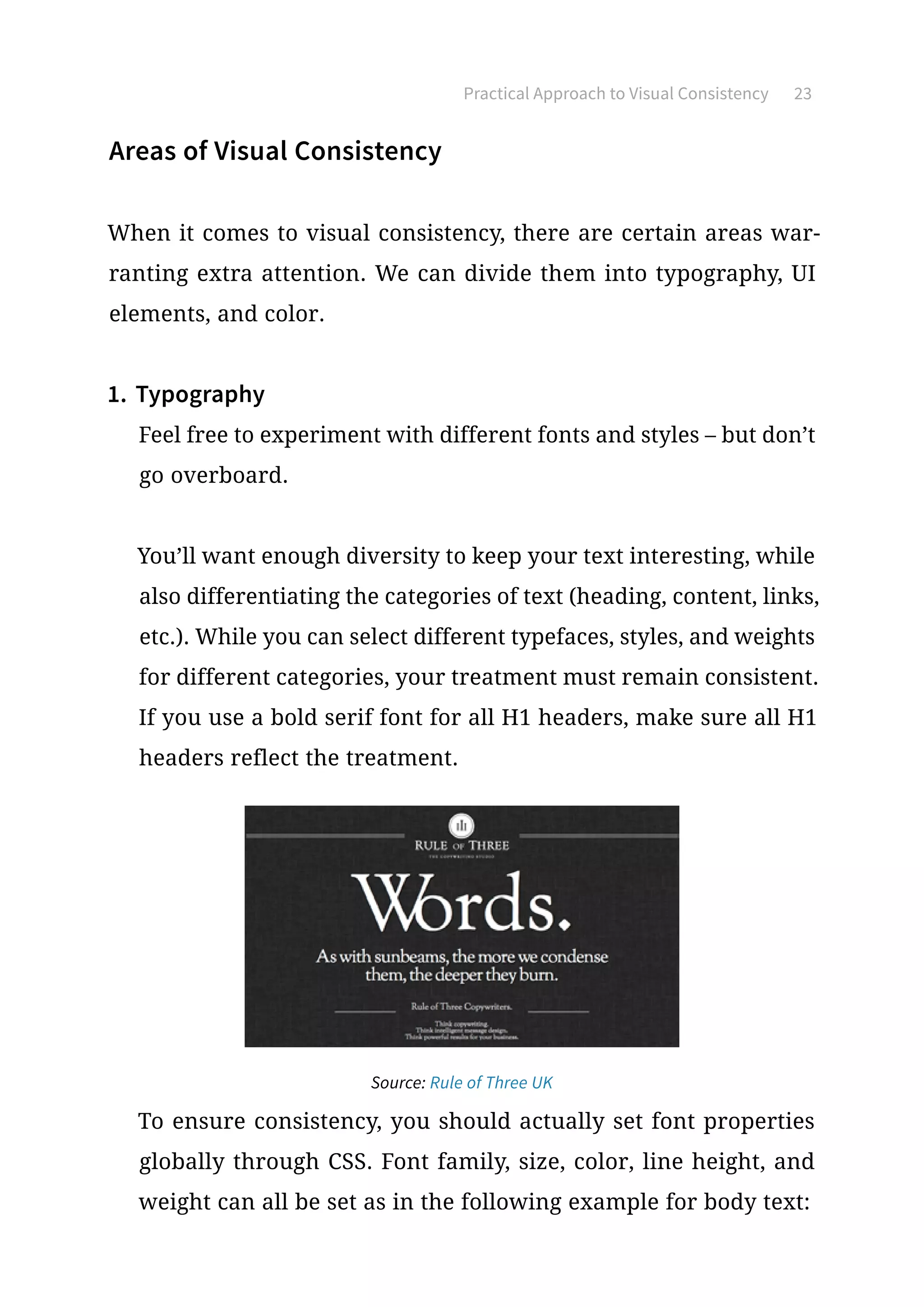 Practical Approach to Visual Consistency 23
Areas of Visual Consistency
When it comes to visual consistency, there are certain areas war-
ranting extra attention. We can divide them into typography, UI
elements, and color.
1.	Typography
Feel free to experiment with different fonts and styles – but don’t
go overboard.
You’ll want enough diversity to keep your text interesting, while
also differentiating the categories of text (heading, content, links,
etc.). While you can select different typefaces, styles, and weights
for different categories, your treatment must remain consistent.
If you use a bold serif font for all H1 headers, make sure all H1
headers reflect the treatment.
Source: Rule of Three UK
To ensure consistency, you should actually set font properties
globally through CSS. Font family, size, color, line height, and
weight can all be set as in the following example for body text:
 