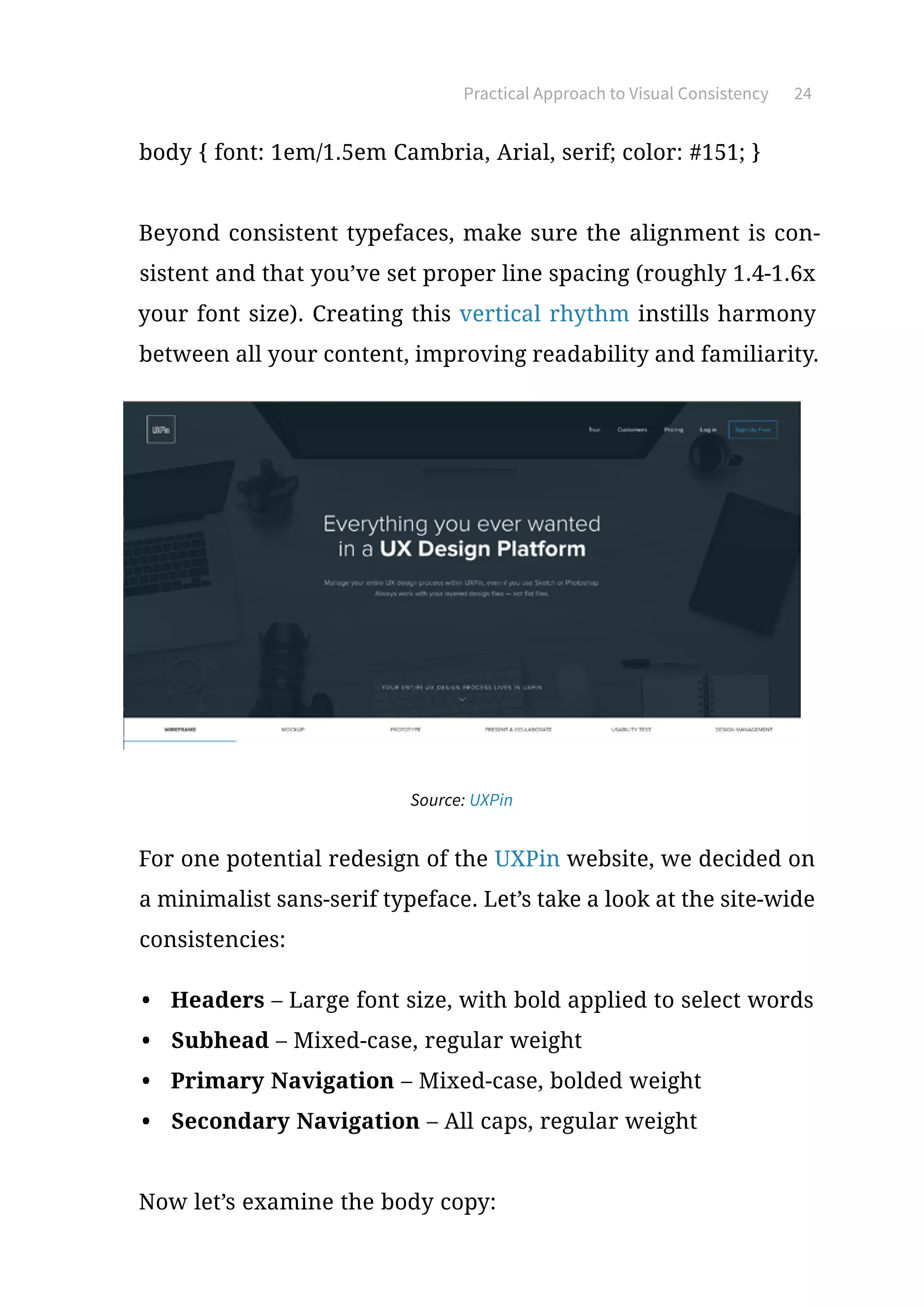 Practical Approach to Visual Consistency 24
body { font: 1em/1.5em Cambria, Arial, serif; color: #151; }
Beyond consistent typefaces, make sure the alignment is con-
sistent and that you’ve set proper line spacing (roughly 1.4-1.6x
your font size). Creating this vertical rhythm instills harmony
between all your content, improving readability and familiarity.
Source: UXPin
For one potential redesign of the UXPin website, we decided on
a minimalist sans-serif typeface. Let’s take a look at the site-wide
consistencies:
•	 Headers – Large font size, with bold applied to select words
•	 Subhead – Mixed-case, regular weight
•	 Primary Navigation – Mixed-case, bolded weight
•	 Secondary Navigation – All caps, regular weight
Now let’s examine the body copy:
 