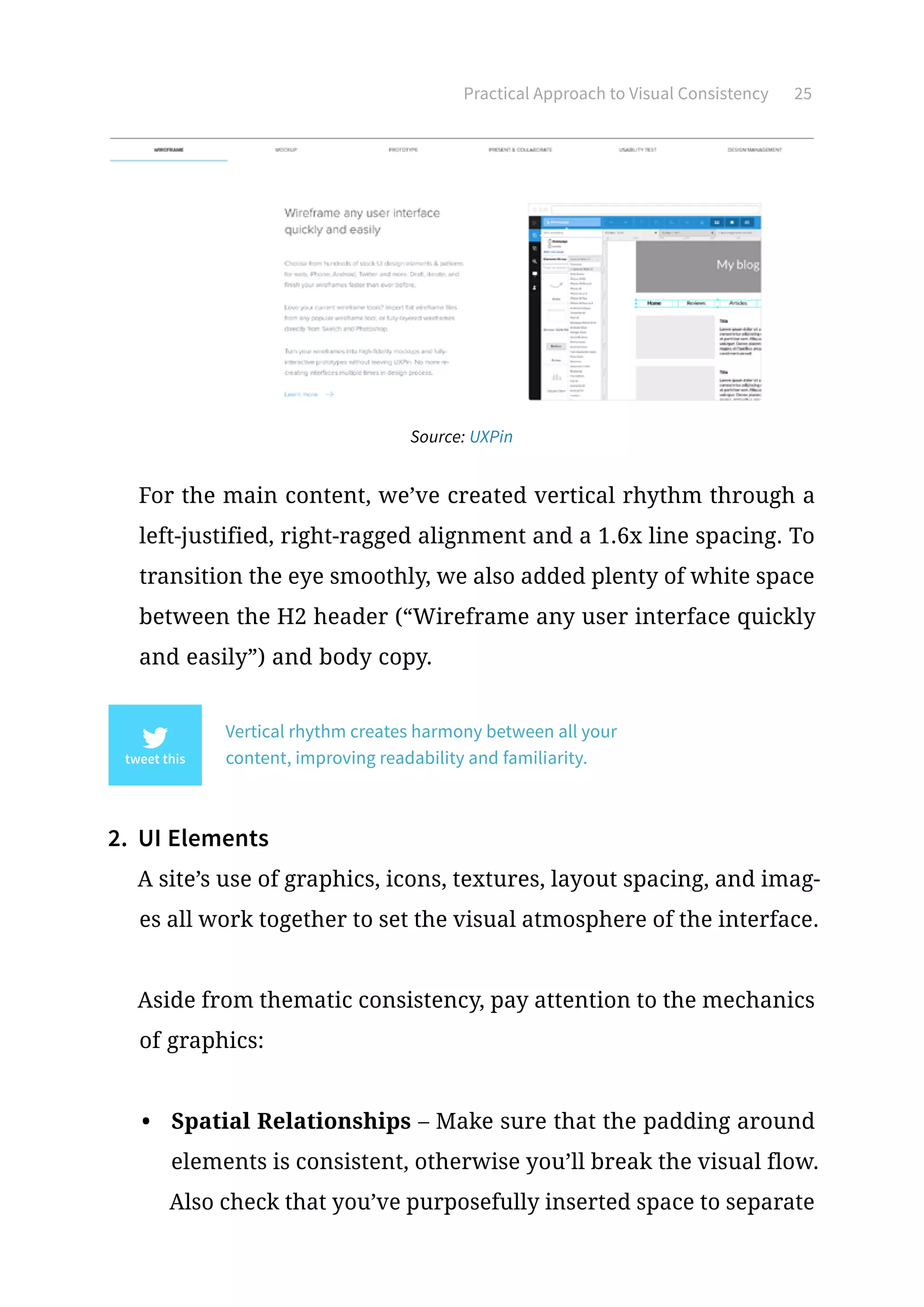 Practical Approach to Visual Consistency 25
Source: UXPin
For the main content, we’ve created vertical rhythm through a
left-justified, right-ragged alignment and a 1.6x line spacing. To
transition the eye smoothly, we also added plenty of white space
between the H2 header (“Wireframe any user interface quickly
and easily”) and body copy.
Vertical rhythm creates harmony between all your
content, improving readability and familiarity.
2.	 UI Elements
A site’s use of graphics, icons, textures, layout spacing, and imag-
es all work together to set the visual atmosphere of the interface.
Aside from thematic consistency, pay attention to the mechanics
of graphics:
•	 Spatial Relationships – Make sure that the padding around
elements is consistent, otherwise you’ll break the visual flow.
Also check that you’ve purposefully inserted space to separate
 