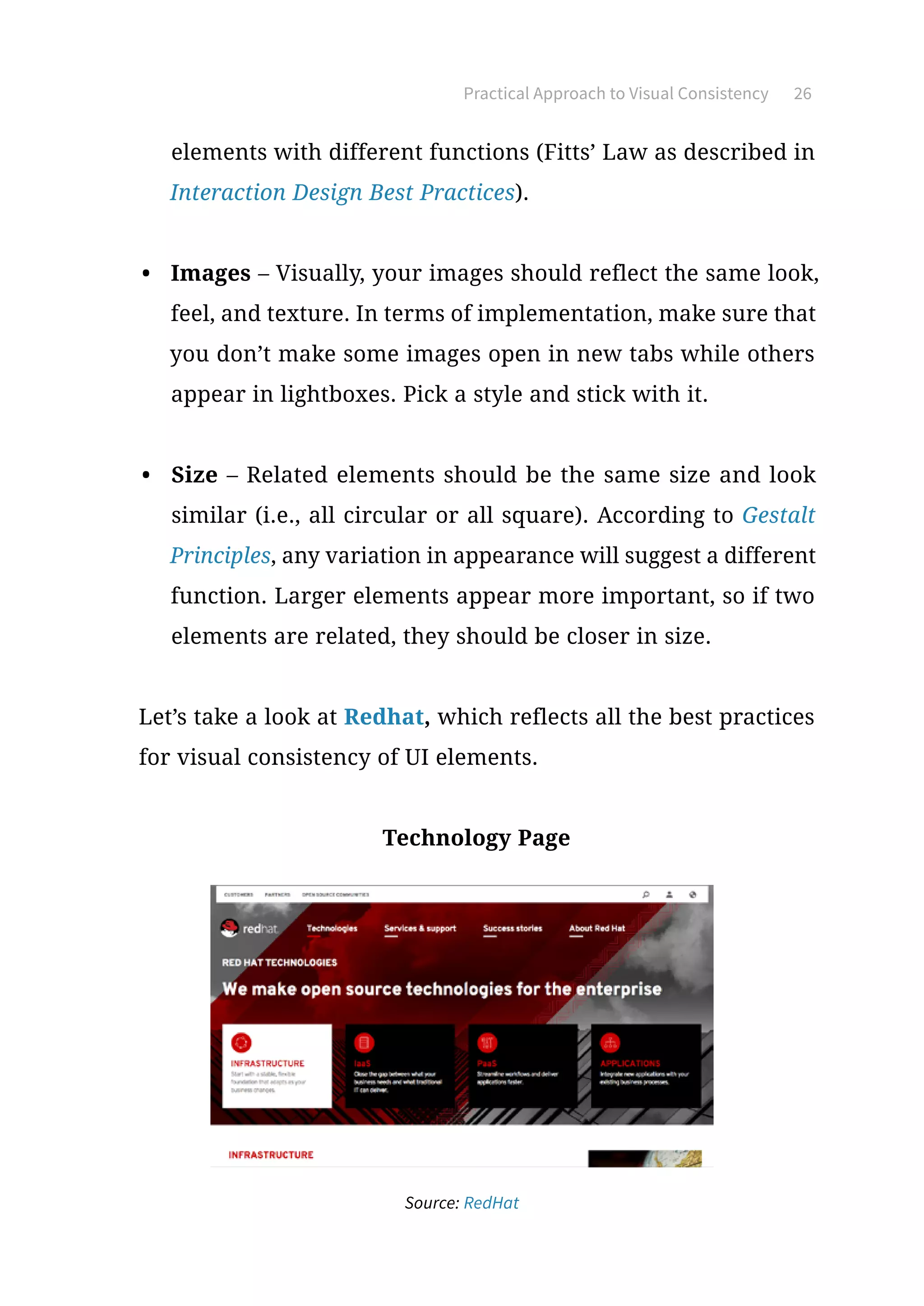 Practical Approach to Visual Consistency 26
elements with different functions (Fitts’ Law as described in
Interaction Design Best Practices).
•	 Images – Visually, your images should reflect the same look,
feel, and texture. In terms of implementation, make sure that
you don’t make some images open in new tabs while others
appear in lightboxes. Pick a style and stick with it.
•	 Size – Related elements should be the same size and look
similar (i.e., all circular or all square). According to Gestalt
Principles, any variation in appearance will suggest a different
function. Larger elements appear more important, so if two
elements are related, they should be closer in size.
Let’s take a look at Redhat, which reflects all the best practices
for visual consistency of UI elements.
Technology Page
Source: RedHat
 
