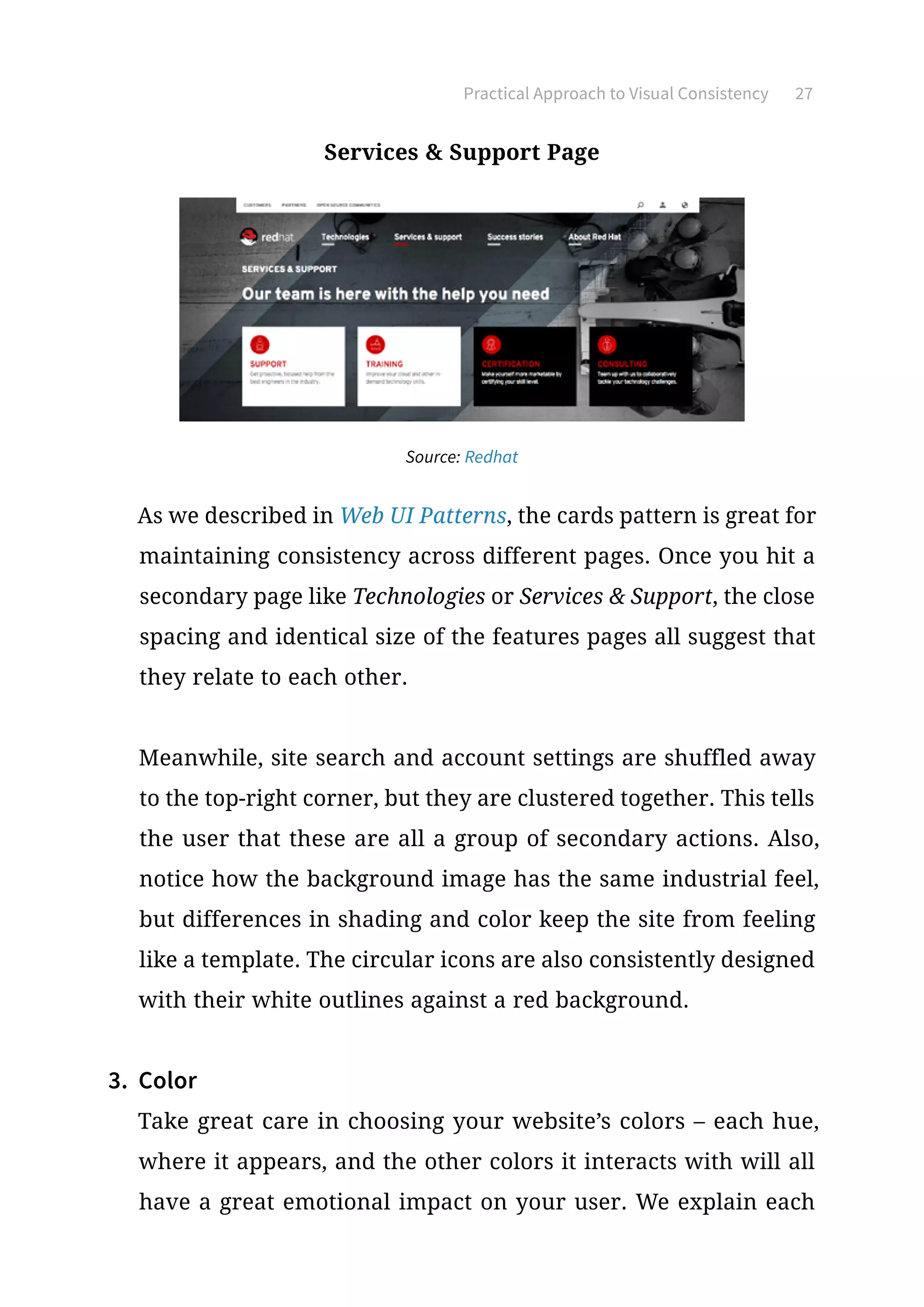 Practical Approach to Visual Consistency 27
Services  Support Page
Source: Redhat
As we described in Web UI Patterns, the cards pattern is great for
maintaining consistency across different pages. Once you hit a
secondary page like Technologies or Services  Support, the close
spacing and identical size of the features pages all suggest that
they relate to each other.
Meanwhile, site search and account settings are shuffled away
to the top-right corner, but they are clustered together. This tells
the user that these are all a group of secondary actions. Also,
notice how the background image has the same industrial feel,
but differences in shading and color keep the site from feeling
like a template. The circular icons are also consistently designed
with their white outlines against a red background.
3.	 Color
Take great care in choosing your website’s colors – each hue,
where it appears, and the other colors it interacts with will all
have a great emotional impact on your user. We explain each
 