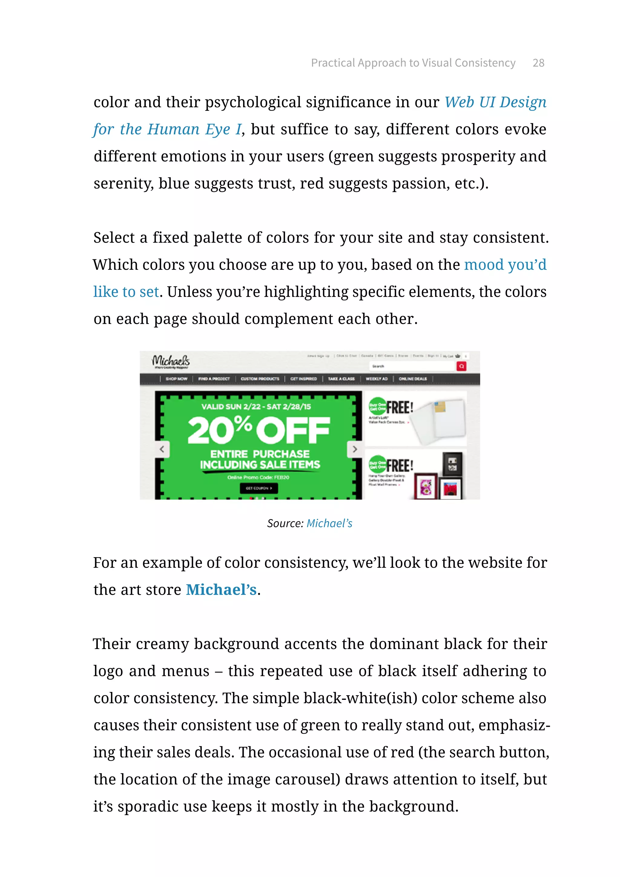 Practical Approach to Visual Consistency 28
color and their psychological significance in our Web UI Design
for the Human Eye I, but suffice to say, different colors evoke
different emotions in your users (green suggests prosperity and
serenity, blue suggests trust, red suggests passion, etc.).
Select a fixed palette of colors for your site and stay consistent.
Which colors you choose are up to you, based on the mood you’d
like to set. Unless you’re highlighting specific elements, the colors
on each page should complement each other.
Source: Michael’s
For an example of color consistency, we’ll look to the website for
the art store Michael’s.
Their creamy background accents the dominant black for their
logo and menus – this repeated use of black itself adhering to
color consistency. The simple black-white(ish) color scheme also
causes their consistent use of green to really stand out, emphasiz-
ing their sales deals. The occasional use of red (the search button,
the location of the image carousel) draws attention to itself, but
it’s sporadic use keeps it mostly in the background.
 