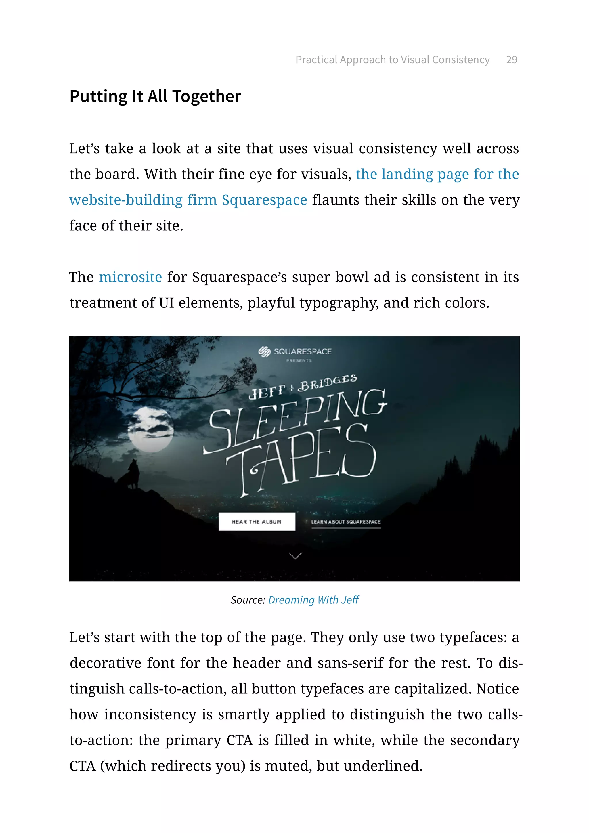 Practical Approach to Visual Consistency 29
Putting It All Together
Let’s take a look at a site that uses visual consistency well across
the board. With their fine eye for visuals, the landing page for the
website-building firm Squarespace flaunts their skills on the very
face of their site.
The microsite for Squarespace’s super bowl ad is consistent in its
treatment of UI elements, playful typography, and rich colors.
Source: Dreaming With Jeff
Let’s start with the top of the page. They only use two typefaces: a
decorative font for the header and sans-serif for the rest. To dis-
tinguish calls-to-action, all button typefaces are capitalized. Notice
how inconsistency is smartly applied to distinguish the two calls-
to-action: the primary CTA is filled in white, while the secondary
CTA (which redirects you) is muted, but underlined.
 