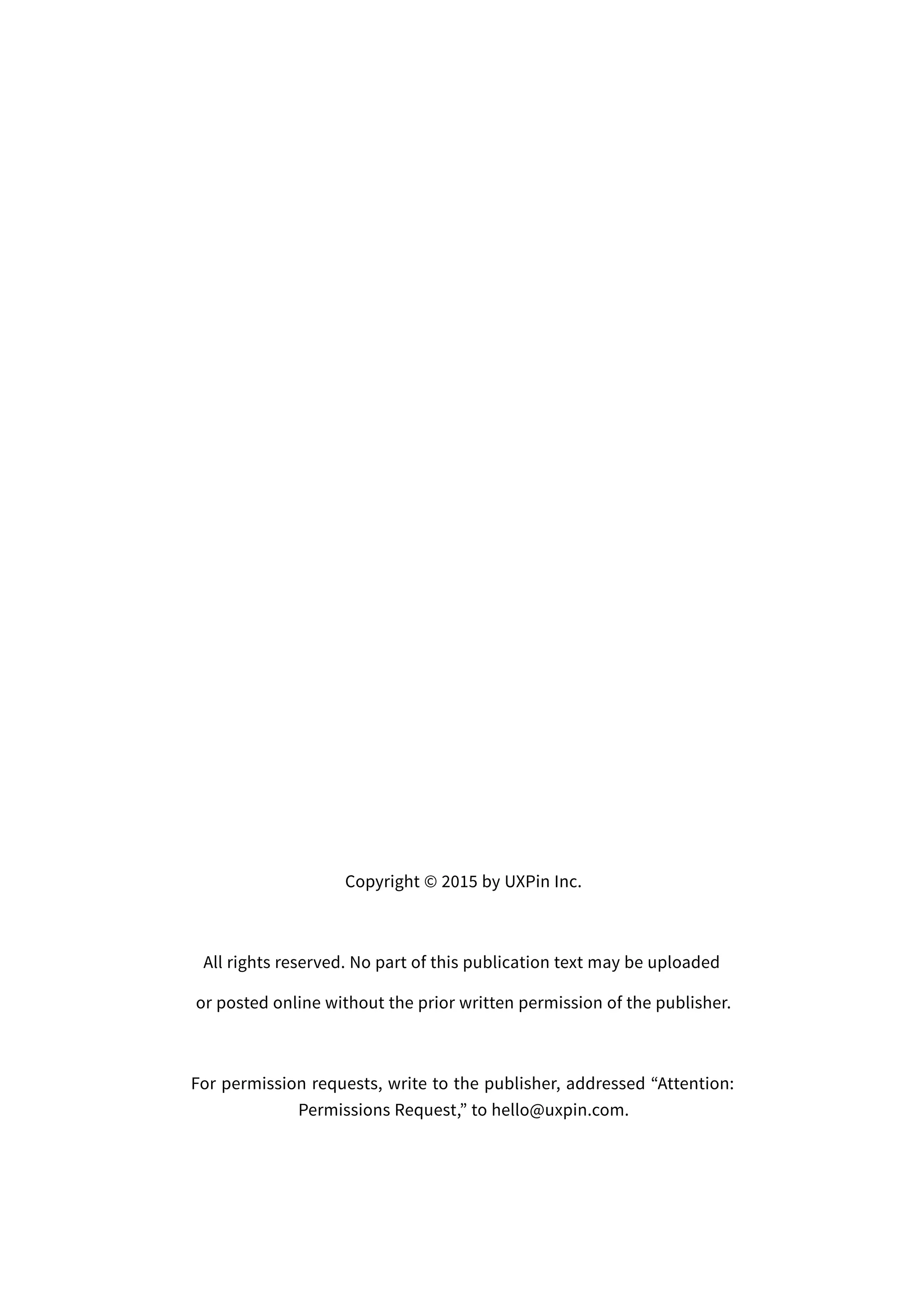 Copyright © 2015 by UXPin Inc.
All rights reserved. No part of this publication text may be uploaded
or posted online without the prior written permission of the publisher.
For permission requests, write to the publisher, addressed “Attention:
Permissions Request,” to hello@uxpin.com.
 