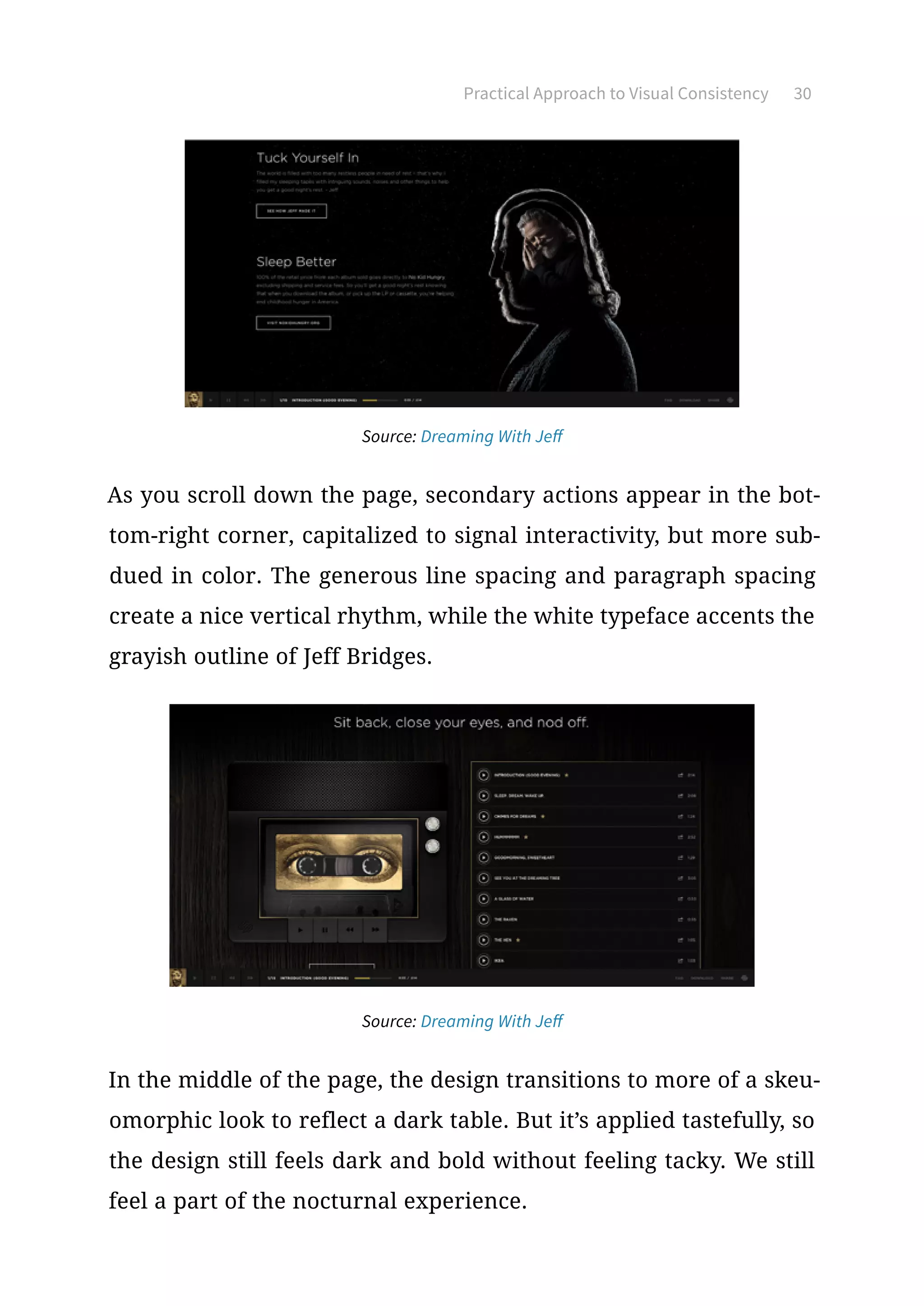 Practical Approach to Visual Consistency 30
Source: Dreaming With Jeff
As you scroll down the page, secondary actions appear in the bot-
tom-right corner, capitalized to signal interactivity, but more sub-
dued in color. The generous line spacing and paragraph spacing
create a nice vertical rhythm, while the white typeface accents the
grayish outline of Jeff Bridges.
Source: Dreaming With Jeff
In the middle of the page, the design transitions to more of a skeu-
omorphic look to reflect a dark table. But it’s applied tastefully, so
the design still feels dark and bold without feeling tacky. We still
feel a part of the nocturnal experience.
 