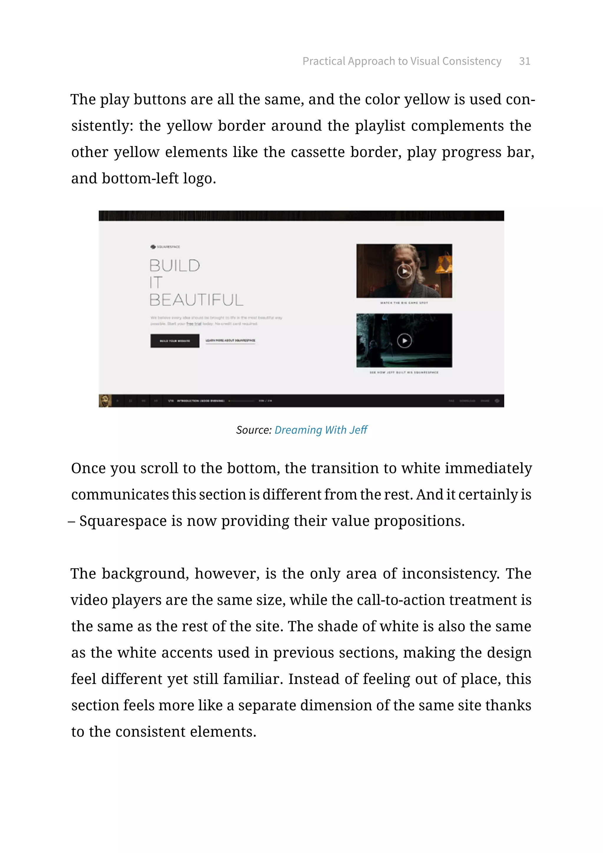 Practical Approach to Visual Consistency 31
The play buttons are all the same, and the color yellow is used con-
sistently: the yellow border around the playlist complements the
other yellow elements like the cassette border, play progress bar,
and bottom-left logo.
Source: Dreaming With Jeff
Once you scroll to the bottom, the transition to white immediately
communicates this section is different from the rest. And it certainly is
– Squarespace is now providing their value propositions.
The background, however, is the only area of inconsistency. The
video players are the same size, while the call-to-action treatment is
the same as the rest of the site. The shade of white is also the same
as the white accents used in previous sections, making the design
feel different yet still familiar. Instead of feeling out of place, this
section feels more like a separate dimension of the same site thanks
to the consistent elements.
 