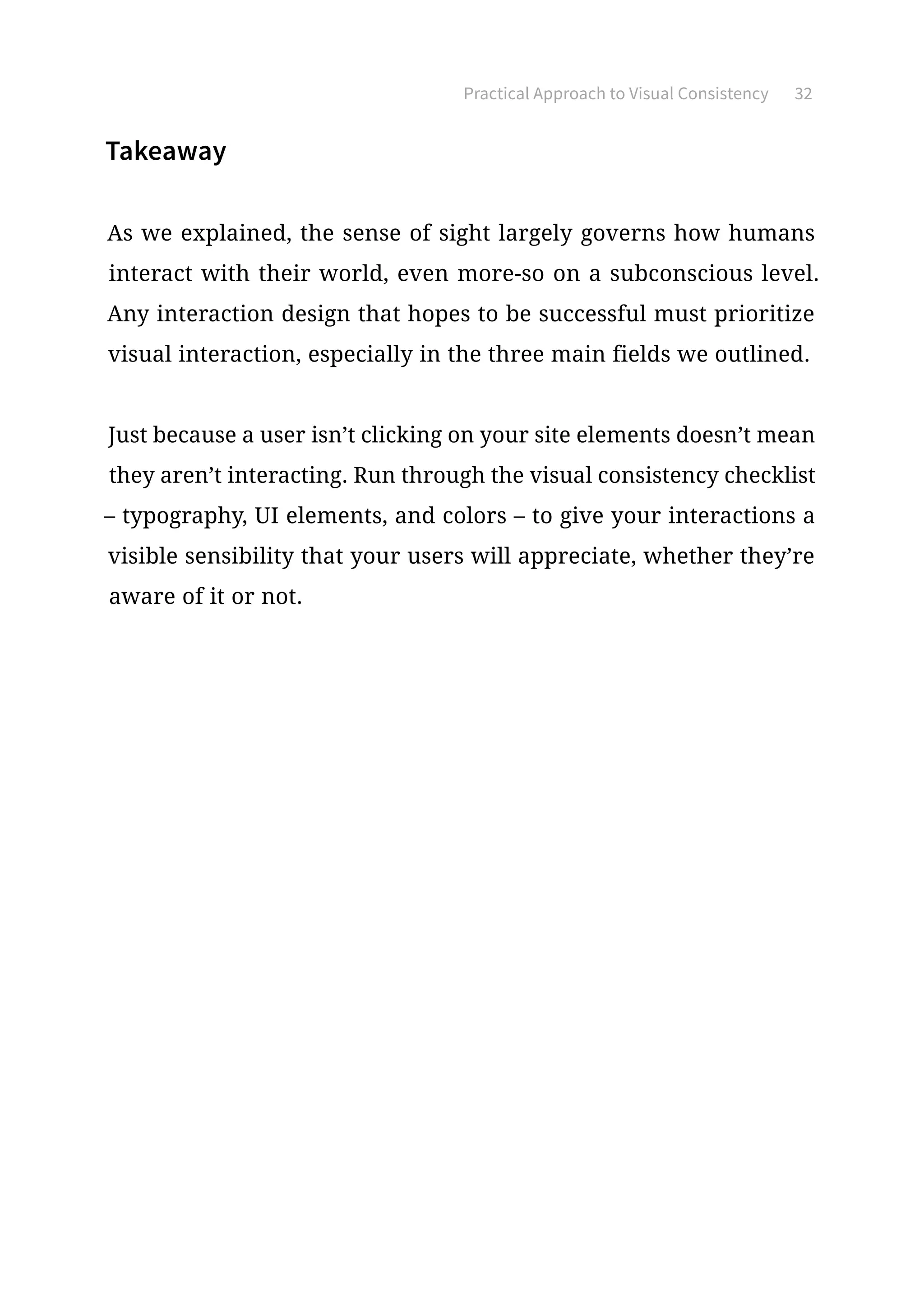 Practical Approach to Visual Consistency 32
Takeaway
As we explained, the sense of sight largely governs how humans
interact with their world, even more-so on a subconscious level.
Any interaction design that hopes to be successful must prioritize
visual interaction, especially in the three main fields we outlined.
Just because a user isn’t clicking on your site elements doesn’t mean
they aren’t interacting. Run through the visual consistency checklist
– typography, UI elements, and colors – to give your interactions a
visible sensibility that your users will appreciate, whether they’re
aware of it or not.
 