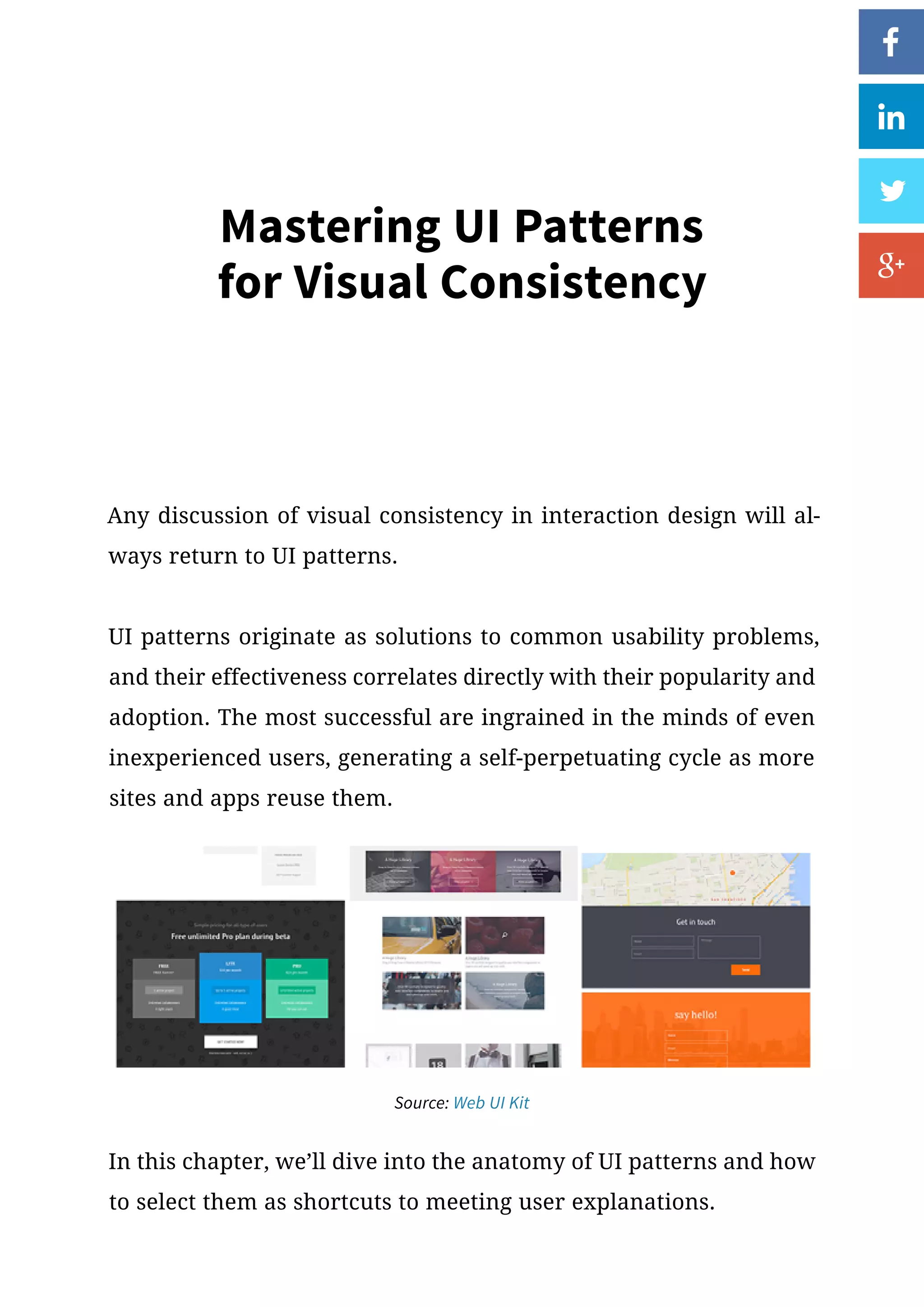 Mastering UI Patterns
for Visual Consistency
Any discussion of visual consistency in interaction design will al-
ways return to UI patterns.
UI patterns originate as solutions to common usability problems,
and their effectiveness correlates directly with their popularity and
adoption. The most successful are ingrained in the minds of even
inexperienced users, generating a self-perpetuating cycle as more
sites and apps reuse them.
Source: Web UI Kit
In this chapter, we’ll dive into the anatomy of UI patterns and how
to select them as shortcuts to meeting user explanations.
 