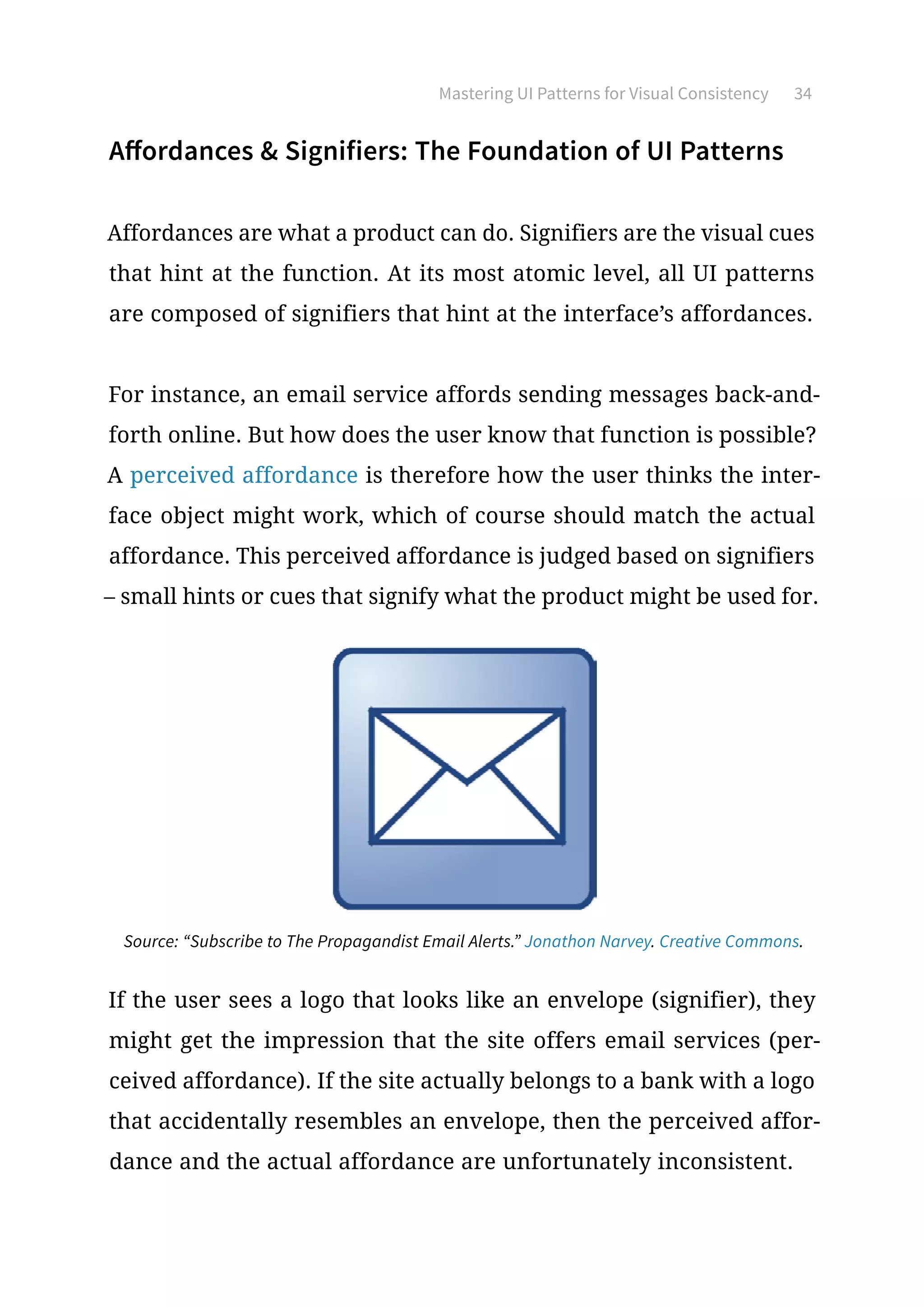 Mastering UI Patterns for Visual Consistency 34
Affordances  Signifiers: The Foundation of UI Patterns
Affordances are what a product can do. Signifiers are the visual cues
that hint at the function. At its most atomic level, all UI patterns
are composed of signifiers that hint at the interface’s affordances.
For instance, an email service affords sending messages back-and-
forth online. But how does the user know that function is possible?
A perceived affordance is therefore how the user thinks the inter-
face object might work, which of course should match the actual
affordance. This perceived affordance is judged based on signifiers
– small hints or cues that signify what the product might be used for.
Source: “Subscribe to The Propagandist Email Alerts.” Jonathon Narvey. Creative Commons.
If the user sees a logo that looks like an envelope (signifier), they
might get the impression that the site offers email services (per-
ceived affordance). If the site actually belongs to a bank with a logo
that accidentally resembles an envelope, then the perceived affor-
dance and the actual affordance are unfortunately inconsistent.
 