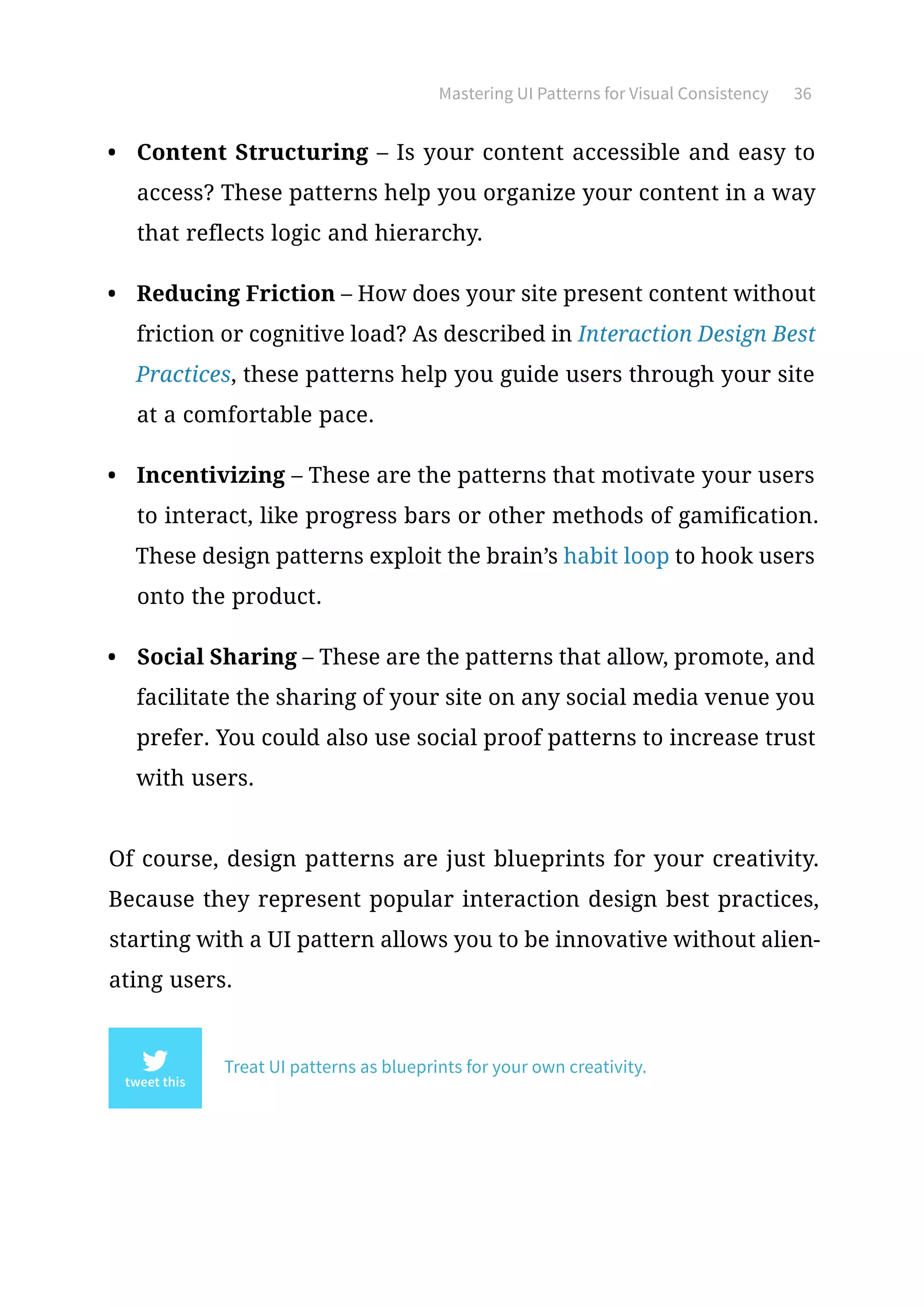Mastering UI Patterns for Visual Consistency 36
•	 Content Structuring – Is your content accessible and easy to
access? These patterns help you organize your content in a way
that reflects logic and hierarchy.
•	 Reducing Friction – How does your site present content without
friction or cognitive load? As described in Interaction Design Best
Practices, these patterns help you guide users through your site
at a comfortable pace.
•	 Incentivizing – These are the patterns that motivate your users
to interact, like progress bars or other methods of gamification.
These design patterns exploit the brain’s habit loop to hook users
onto the product.
•	 Social Sharing – These are the patterns that allow, promote, and
facilitate the sharing of your site on any social media venue you
prefer. You could also use social proof patterns to increase trust
with users.
Of course, design patterns are just blueprints for your creativity.
Because they represent popular interaction design best practices,
starting with a UI pattern allows you to be innovative without alien-
ating users.
Treat UI patterns as blueprints for your own creativity.
 