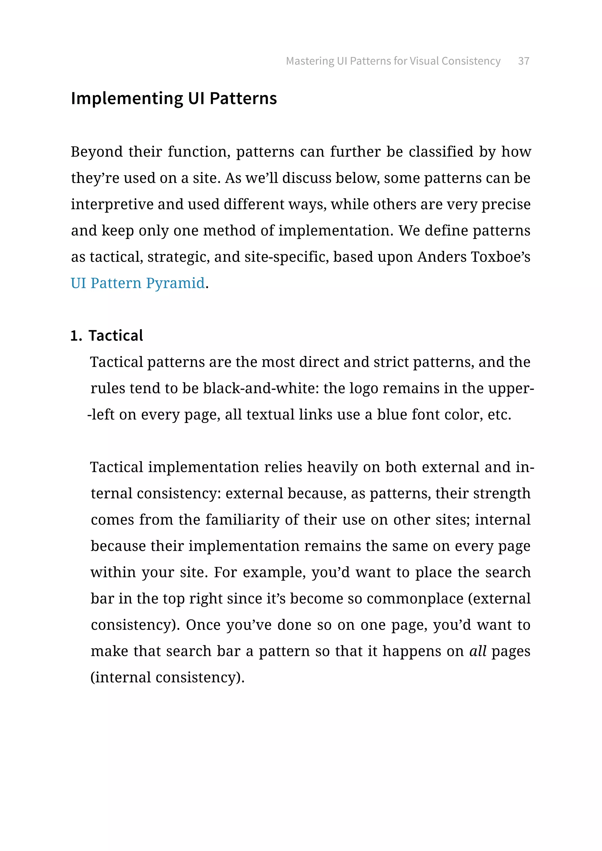 Mastering UI Patterns for Visual Consistency 37
Implementing UI Patterns
Beyond their function, patterns can further be classified by how
they’re used on a site. As we’ll discuss below, some patterns can be
interpretive and used different ways, while others are very precise
and keep only one method of implementation. We define patterns
as tactical, strategic, and site-specific, based upon Anders Toxboe’s
UI Pattern Pyramid.
1.	Tactical
Tactical patterns are the most direct and strict patterns, and the
rules tend to be black-and-white: the logo remains in the upper-
-left on every page, all textual links use a blue font color, etc.
Tactical implementation relies heavily on both external and in-
ternal consistency: external because, as patterns, their strength
comes from the familiarity of their use on other sites; internal
because their implementation remains the same on every page
within your site. For example, you’d want to place the search
bar in the top right since it’s become so commonplace (external
consistency). Once you’ve done so on one page, you’d want to
make that search bar a pattern so that it happens on all pages
(internal consistency).
 