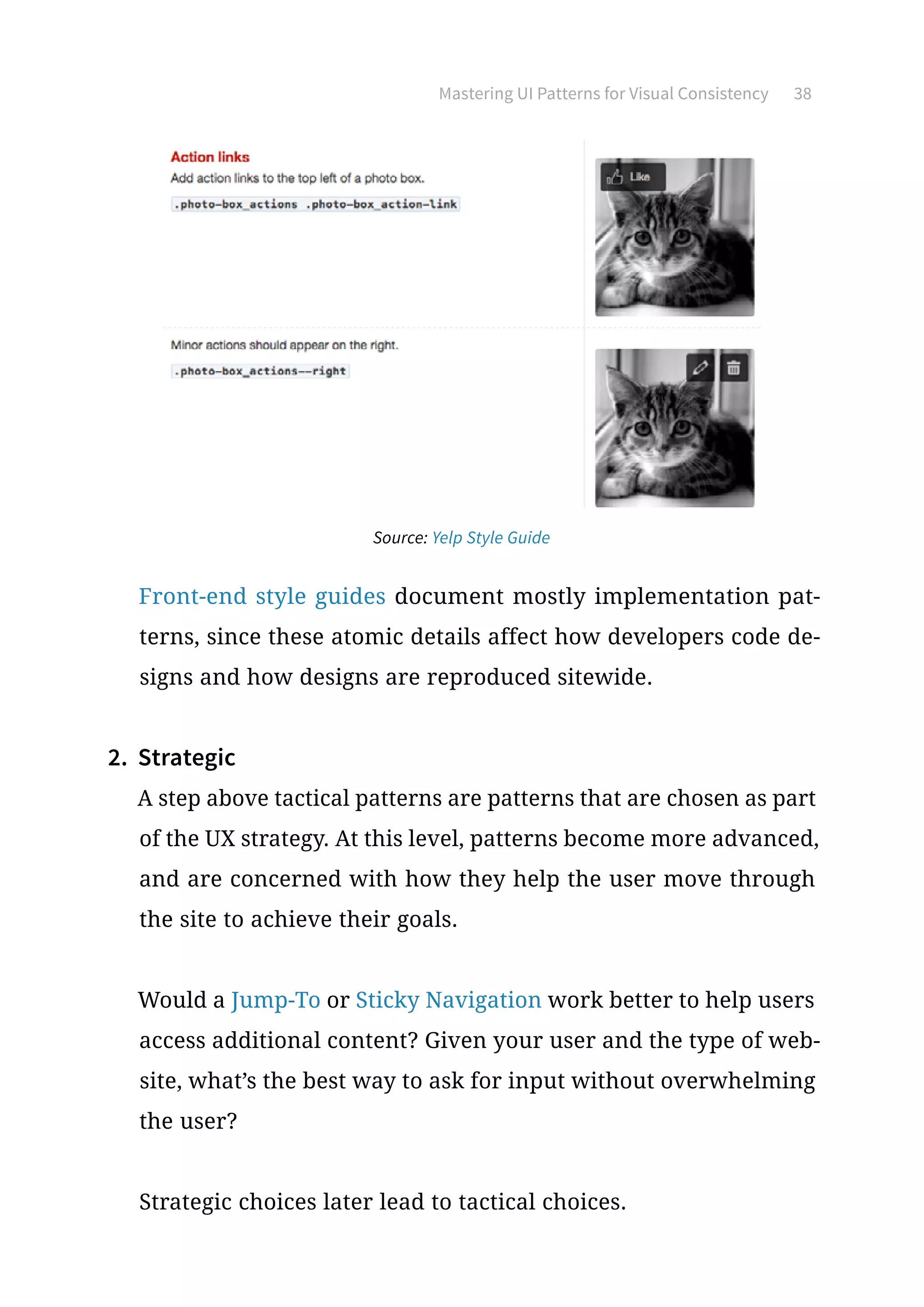 Mastering UI Patterns for Visual Consistency 38
Source: Yelp Style Guide
Front-end style guides document mostly implementation pat-
terns, since these atomic details affect how developers code de-
signs and how designs are reproduced sitewide.
2.	 Strategic
A step above tactical patterns are patterns that are chosen as part
of the UX strategy. At this level, patterns become more advanced,
and are concerned with how they help the user move through
the site to achieve their goals.
Would a Jump-To or Sticky Navigation work better to help users
access additional content? Given your user and the type of web-
site, what’s the best way to ask for input without overwhelming
the user?
Strategic choices later lead to tactical choices.
 