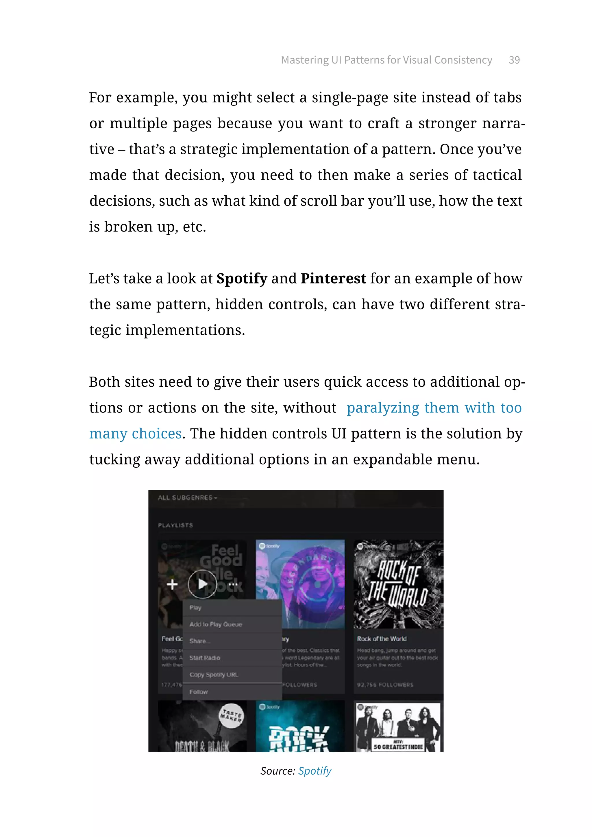Mastering UI Patterns for Visual Consistency 39
For example, you might select a single-page site instead of tabs
or multiple pages because you want to craft a stronger narra-
tive – that’s a strategic implementation of a pattern. Once you’ve
made that decision, you need to then make a series of tactical
decisions, such as what kind of scroll bar you’ll use, how the text
is broken up, etc.
Let’s take a look at Spotify and Pinterest for an example of how
the same pattern, hidden controls, can have two different stra-
tegic implementations.
Both sites need to give their users quick access to additional op-
tions or actions on the site, without paralyzing them with too
many choices. The hidden controls UI pattern is the solution by
tucking away additional options in an expandable menu.
Source: Spotify
 