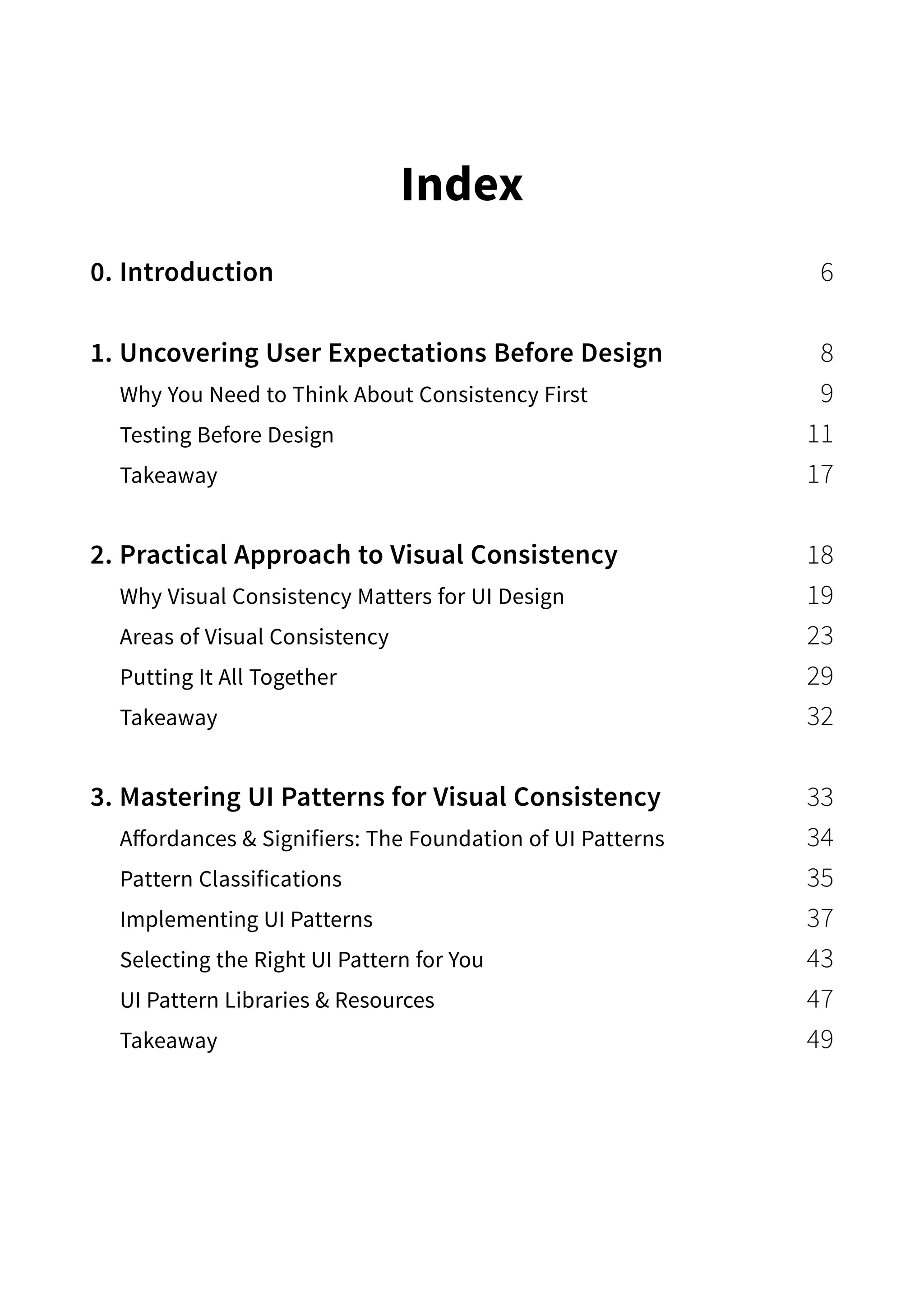 Index
0. Introduction 6
1. Uncovering User Expectations Before Design  8
Why You Need to Think About Consistency First  9
Testing Before Design 11
Takeaway 17
2. Practical Approach to Visual Consistency 18
Why Visual Consistency Matters for UI Design 19
Areas of Visual Consistency 23
Putting It All Together 29
Takeaway 32
3. Mastering UI Patterns for Visual Consistency 33
Affordances  Signifiers: The Foundation of UI Patterns 34
Pattern Classifications 35
Implementing UI Patterns 37
Selecting the Right UI Pattern for You 43
UI Pattern Libraries  Resources 47
Takeaway 49
 