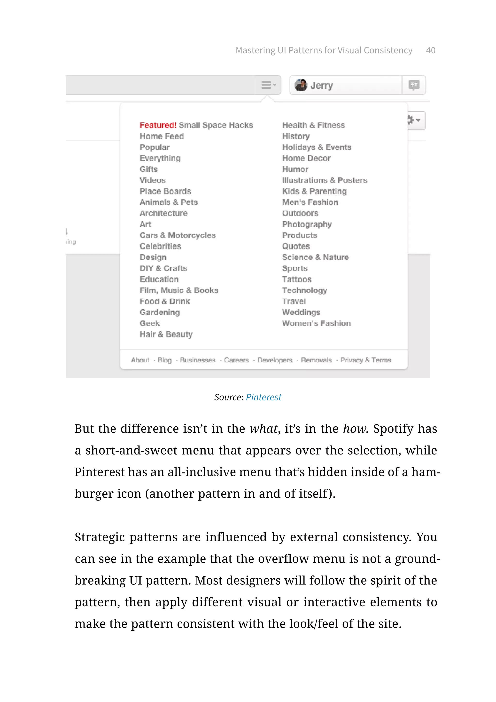 Mastering UI Patterns for Visual Consistency 40
Source: Pinterest
But the difference isn’t in the what, it’s in the how. Spotify has
a short-and-sweet menu that appears over the selection, while
Pinterest has an all-inclusive menu that’s hidden inside of a ham-
burger icon (another pattern in and of itself).
Strategic patterns are influenced by external consistency. You
can see in the example that the overflow menu is not a ground-
breaking UI pattern. Most designers will follow the spirit of the
pattern, then apply different visual or interactive elements to
make the pattern consistent with the look/feel of the site.
 