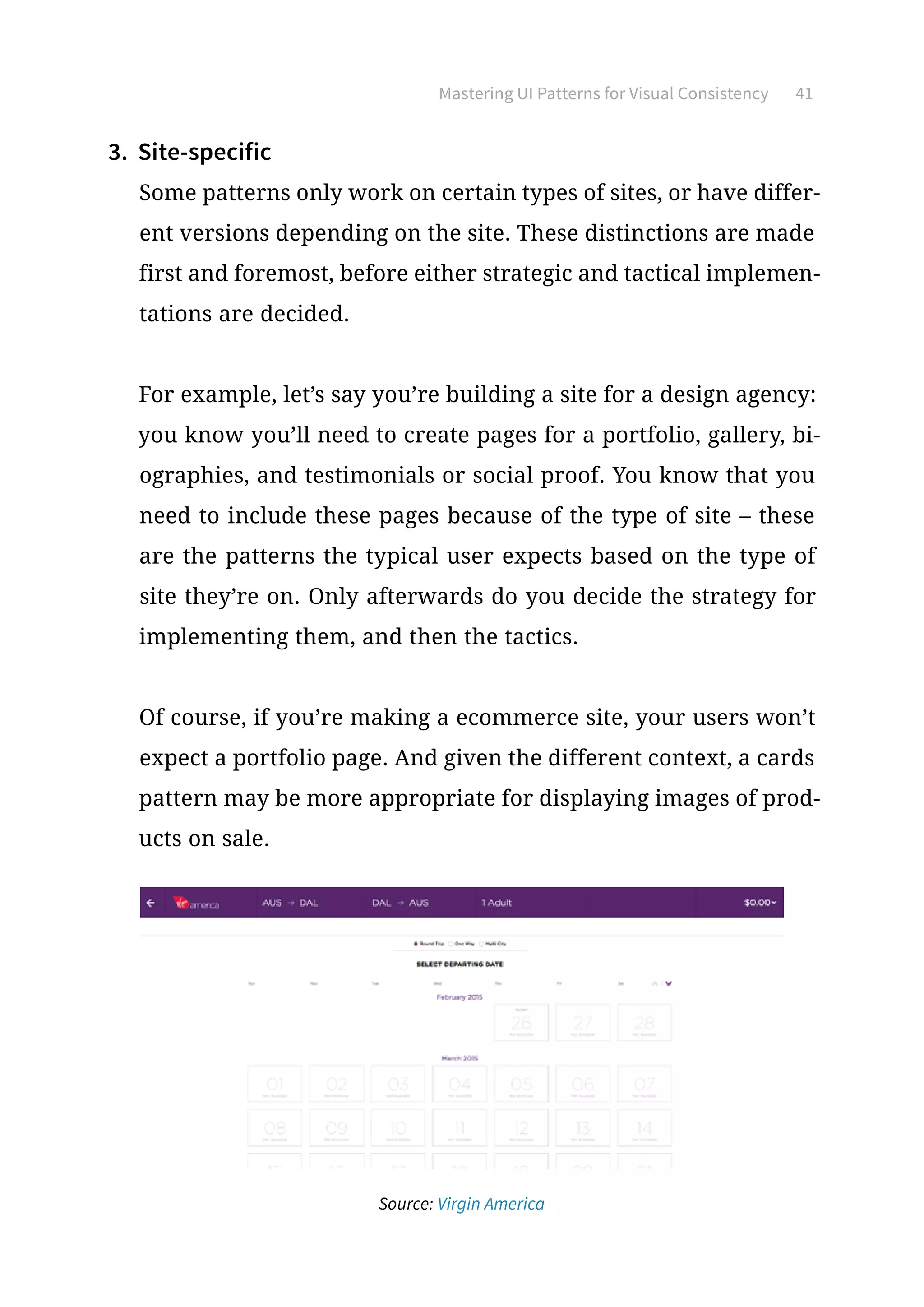 Mastering UI Patterns for Visual Consistency 41
3.	 Site-specific
Some patterns only work on certain types of sites, or have differ-
ent versions depending on the site. These distinctions are made
first and foremost, before either strategic and tactical implemen-
tations are decided.
For example, let’s say you’re building a site for a design agency:
you know you’ll need to create pages for a portfolio, gallery, bi-
ographies, and testimonials or social proof. You know that you
need to include these pages because of the type of site – these
are the patterns the typical user expects based on the type of
site they’re on. Only afterwards do you decide the strategy for
implementing them, and then the tactics.
Of course, if you’re making a ecommerce site, your users won’t
expect a portfolio page. And given the different context, a cards
pattern may be more appropriate for displaying images of prod-
ucts on sale.
Source: Virgin America
 