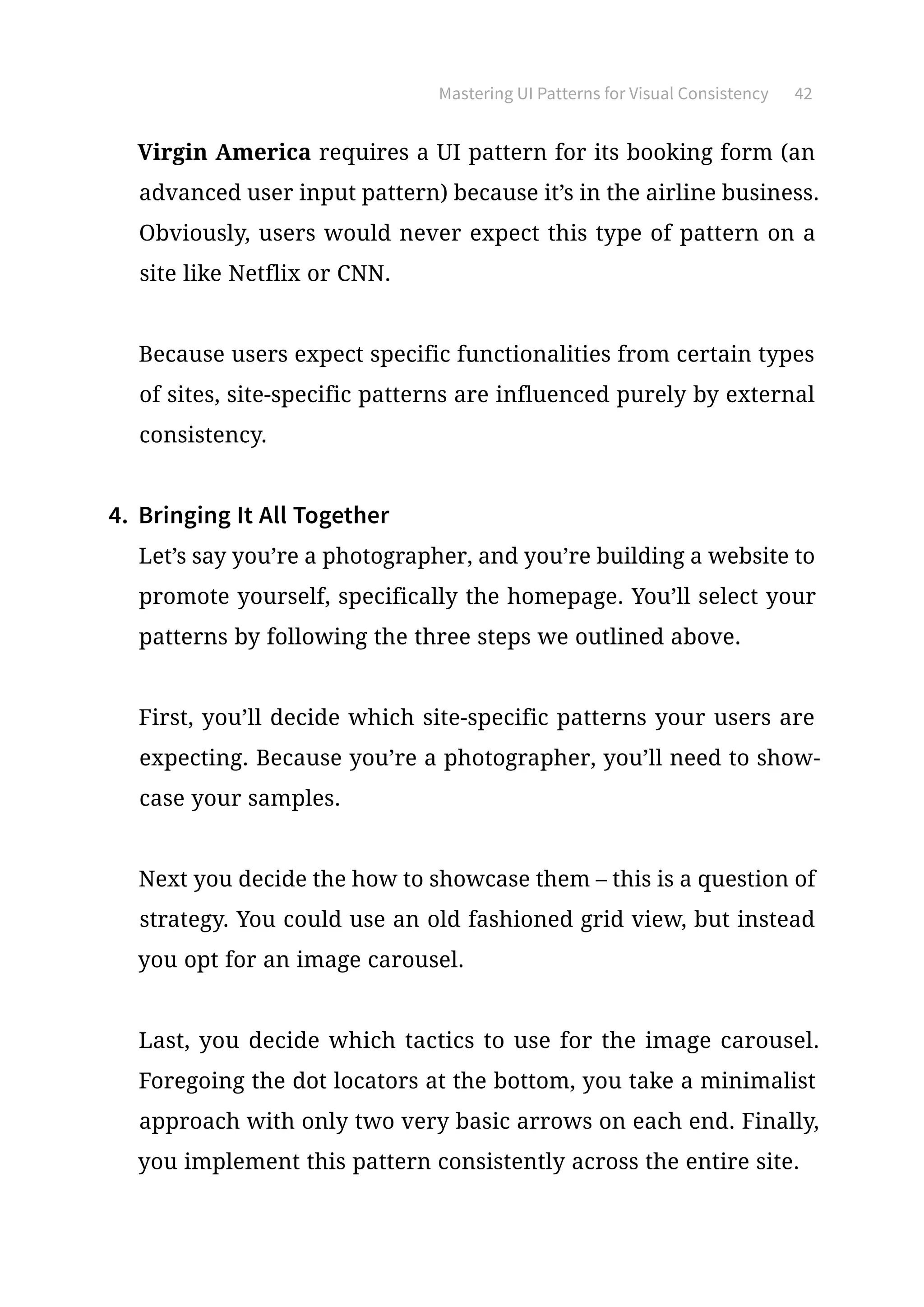 Mastering UI Patterns for Visual Consistency 42
Virgin America requires a UI pattern for its booking form (an
advanced user input pattern) because it’s in the airline business.
Obviously, users would never expect this type of pattern on a
site like Netflix or CNN.
Because users expect specific functionalities from certain types
of sites, site-specific patterns are influenced purely by external
consistency.
4.	 Bringing It All Together
Let’s say you’re a photographer, and you’re building a website to
promote yourself, specifically the homepage. You’ll select your
patterns by following the three steps we outlined above.
First, you’ll decide which site-specific patterns your users are
expecting. Because you’re a photographer, you’ll need to show-
case your samples.
Next you decide the how to showcase them – this is a question of
strategy. You could use an old fashioned grid view, but instead
you opt for an image carousel.
Last, you decide which tactics to use for the image carousel.
Foregoing the dot locators at the bottom, you take a minimalist
approach with only two very basic arrows on each end. Finally,
you implement this pattern consistently across the entire site.
 