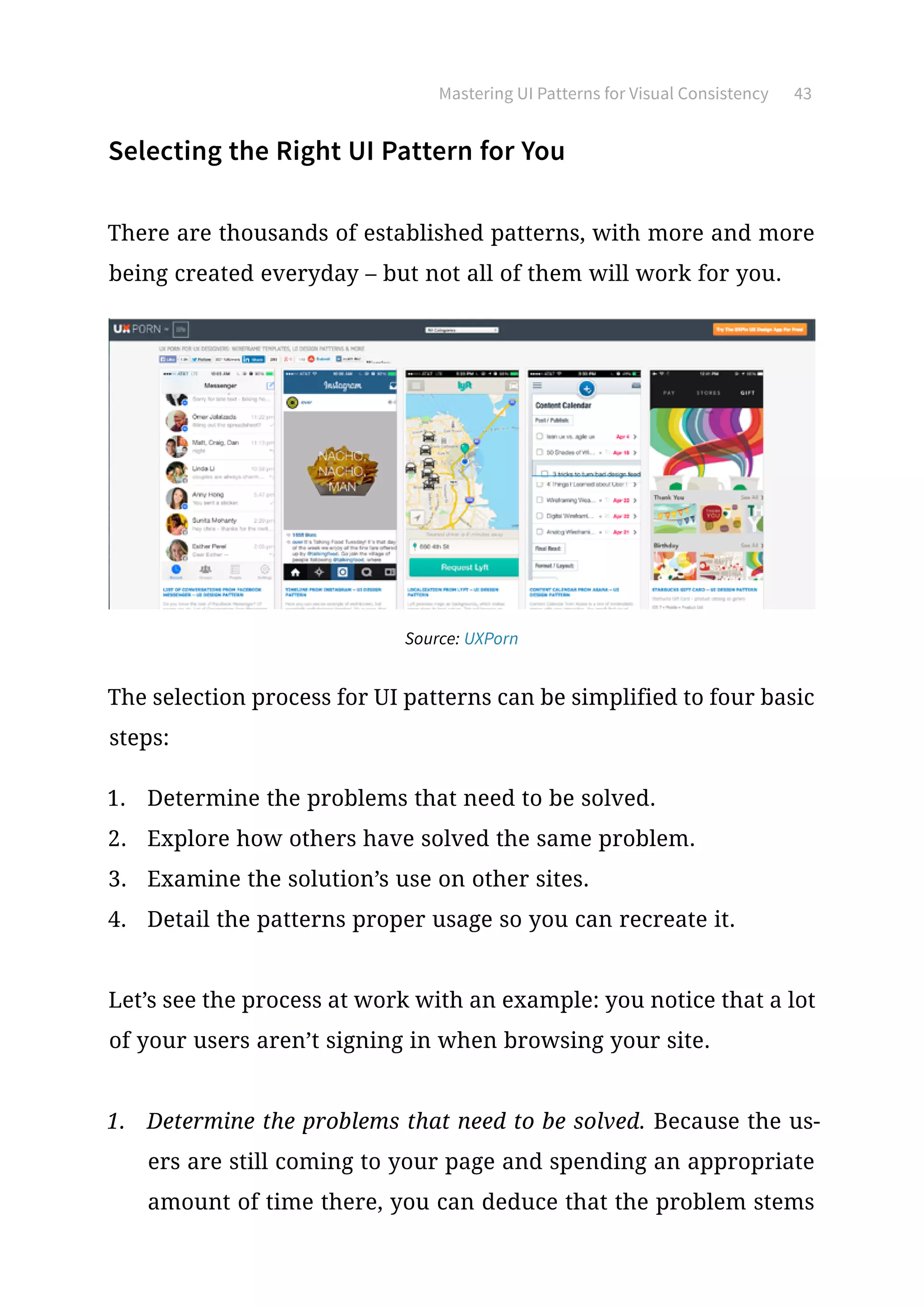 Mastering UI Patterns for Visual Consistency 43
Selecting the Right UI Pattern for You
There are thousands of established patterns, with more and more
being created everyday – but not all of them will work for you.
Source: UXPorn
The selection process for UI patterns can be simplified to four basic
steps:
1.	 Determine the problems that need to be solved.
2.	 Explore how others have solved the same problem.
3.	 Examine the solution’s use on other sites.
4.	 Detail the patterns proper usage so you can recreate it.
Let’s see the process at work with an example: you notice that a lot
of your users aren’t signing in when browsing your site.
1.	 Determine the problems that need to be solved. Because the us-
ers are still coming to your page and spending an appropriate
amount of time there, you can deduce that the problem stems
 