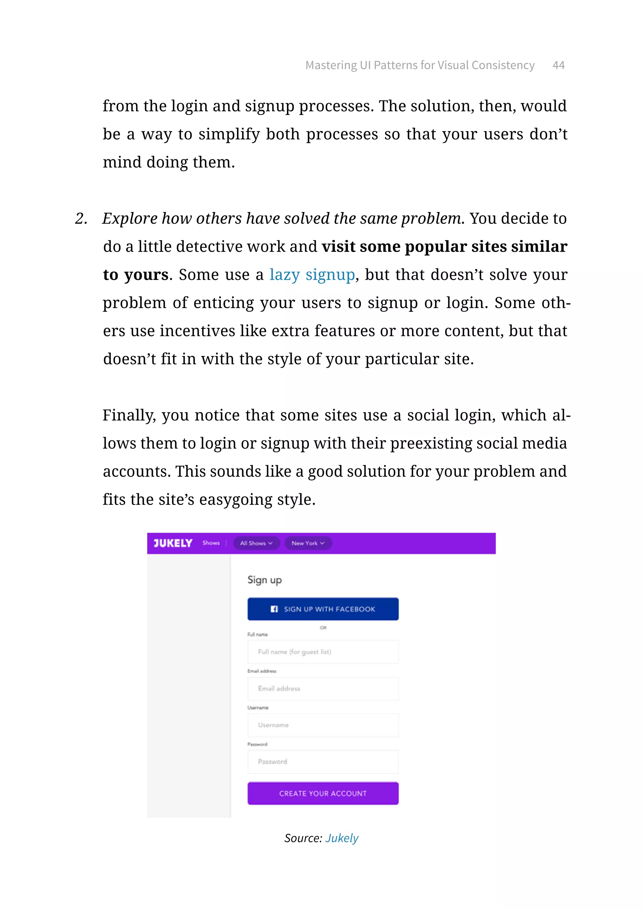 Mastering UI Patterns for Visual Consistency 44
from the login and signup processes. The solution, then, would
be a way to simplify both processes so that your users don’t
mind doing them.
2.	 Explore how others have solved the same problem. You decide to
do a little detective work and visit some popular sites similar
to yours. Some use a lazy signup, but that doesn’t solve your
problem of enticing your users to signup or login. Some oth-
ers use incentives like extra features or more content, but that
doesn’t fit in with the style of your particular site.
Finally, you notice that some sites use a social login, which al-
lows them to login or signup with their preexisting social media
accounts. This sounds like a good solution for your problem and
fits the site’s easygoing style.
Source: Jukely
 