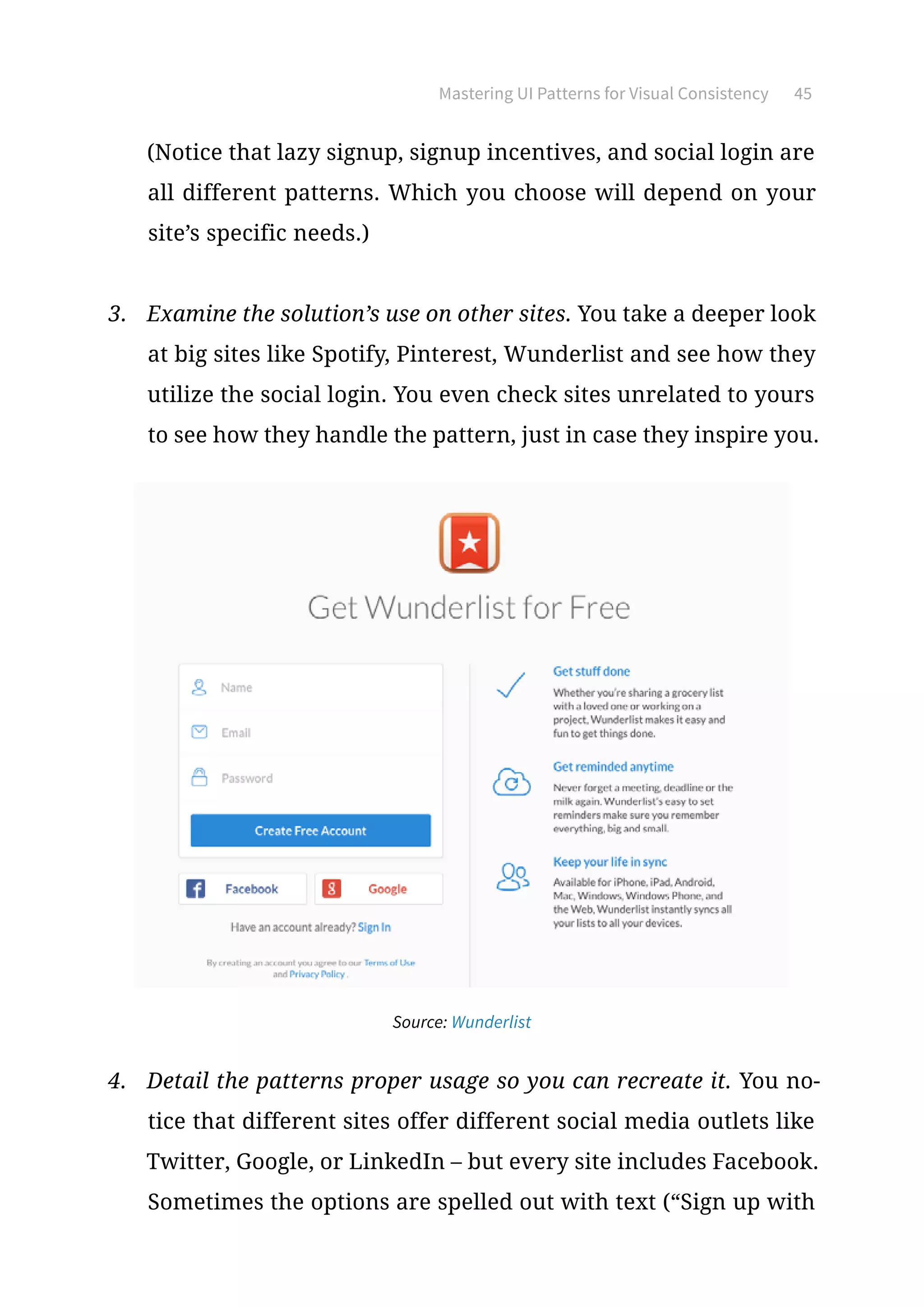 Mastering UI Patterns for Visual Consistency 45
(Notice that lazy signup, signup incentives, and social login are
all different patterns. Which you choose will depend on your
site’s specific needs.)
3.	 Examine the solution’s use on other sites. You take a deeper look
at big sites like Spotify, Pinterest, Wunderlist and see how they
utilize the social login. You even check sites unrelated to yours
to see how they handle the pattern, just in case they inspire you.
Source: Wunderlist
4.	 Detail the patterns proper usage so you can recreate it. You no-
tice that different sites offer different social media outlets like
Twitter, Google, or LinkedIn – but every site includes Facebook.
Sometimes the options are spelled out with text (“Sign up with
 