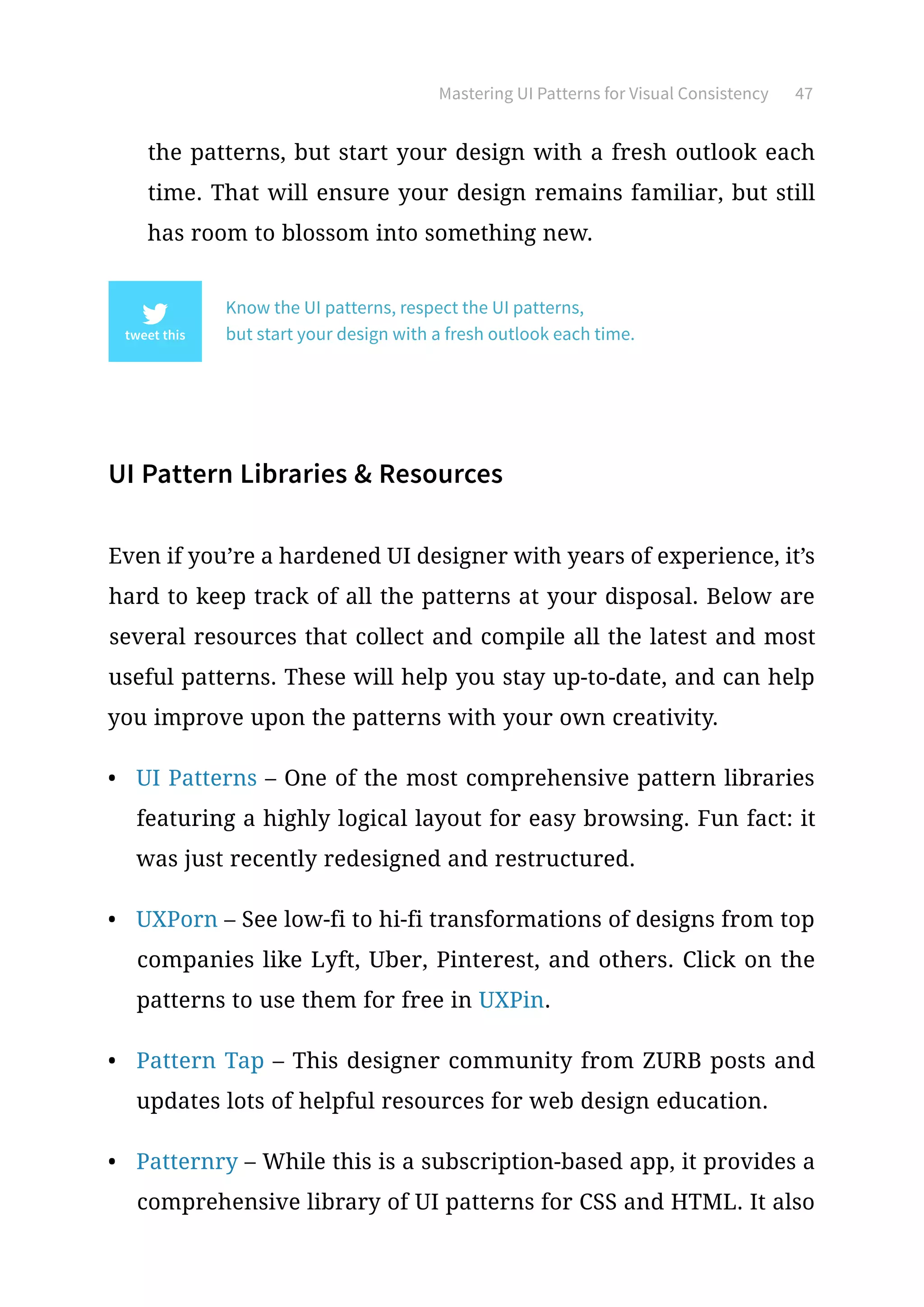 Mastering UI Patterns for Visual Consistency 47
the patterns, but start your design with a fresh outlook each
time. That will ensure your design remains familiar, but still
has room to blossom into something new.
Know the UI patterns, respect the UI patterns,
but start your design with a fresh outlook each time.
UI Pattern Libraries  Resources
Even if you’re a hardened UI designer with years of experience, it’s
hard to keep track of all the patterns at your disposal. Below are
several resources that collect and compile all the latest and most
useful patterns. These will help you stay up-to-date, and can help
you improve upon the patterns with your own creativity.
•	 UI Patterns – One of the most comprehensive pattern libraries
featuring a highly logical layout for easy browsing. Fun fact: it
was just recently redesigned and restructured.
•	 UXPorn – See low-fi to hi-fi transformations of designs from top
companies like Lyft, Uber, Pinterest, and others. Click on the
patterns to use them for free in UXPin.
•	 Pattern Tap – This designer community from ZURB posts and
updates lots of helpful resources for web design education.
•	 Patternry – While this is a subscription-based app, it provides a
comprehensive library of UI patterns for CSS and HTML. It also
 