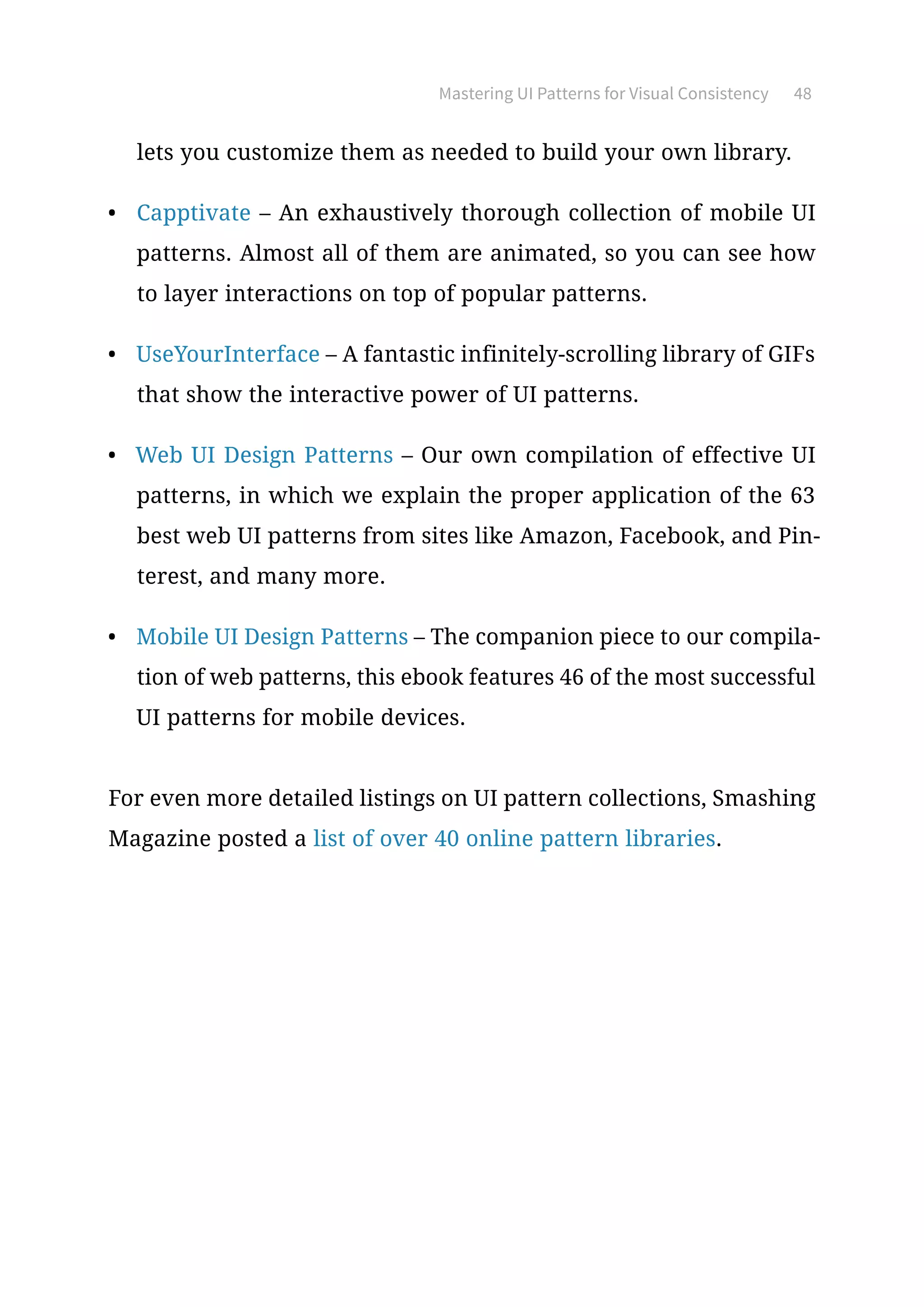 Mastering UI Patterns for Visual Consistency 48
lets you customize them as needed to build your own library.
•	 Capptivate – An exhaustively thorough collection of mobile UI
patterns. Almost all of them are animated, so you can see how
to layer interactions on top of popular patterns.
•	 UseYourInterface – A fantastic infinitely-scrolling library of GIFs
that show the interactive power of UI patterns.
•	 Web UI Design Patterns – Our own compilation of effective UI
patterns, in which we explain the proper application of the 63
best web UI patterns from sites like Amazon, Facebook, and Pin-
terest, and many more.
•	 Mobile UI Design Patterns – The companion piece to our compila-
tion of web patterns, this ebook features 46 of the most successful
UI patterns for mobile devices.
For even more detailed listings on UI pattern collections, Smashing
Magazine posted a list of over 40 online pattern libraries.
 