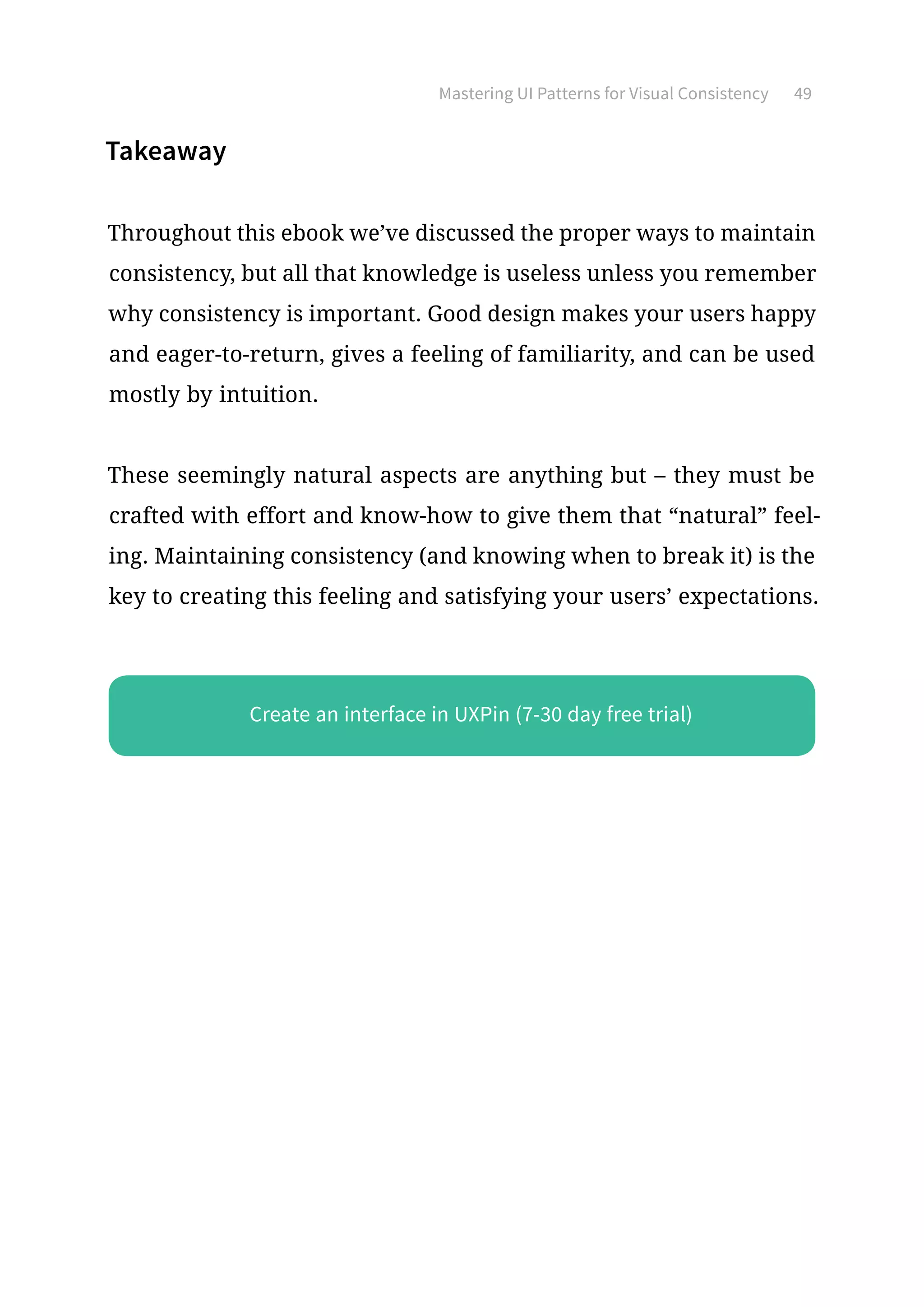 Mastering UI Patterns for Visual Consistency 49
Takeaway
Throughout this ebook we’ve discussed the proper ways to maintain
consistency, but all that knowledge is useless unless you remember
why consistency is important. Good design makes your users happy
and eager-to-return, gives a feeling of familiarity, and can be used
mostly by intuition.
These seemingly natural aspects are anything but – they must be
crafted with effort and know-how to give them that “natural” feel-
ing. Maintaining consistency (and knowing when to break it) is the
key to creating this feeling and satisfying your users’ expectations.
Create an interface in UXPin (7-30 day free trial)
 