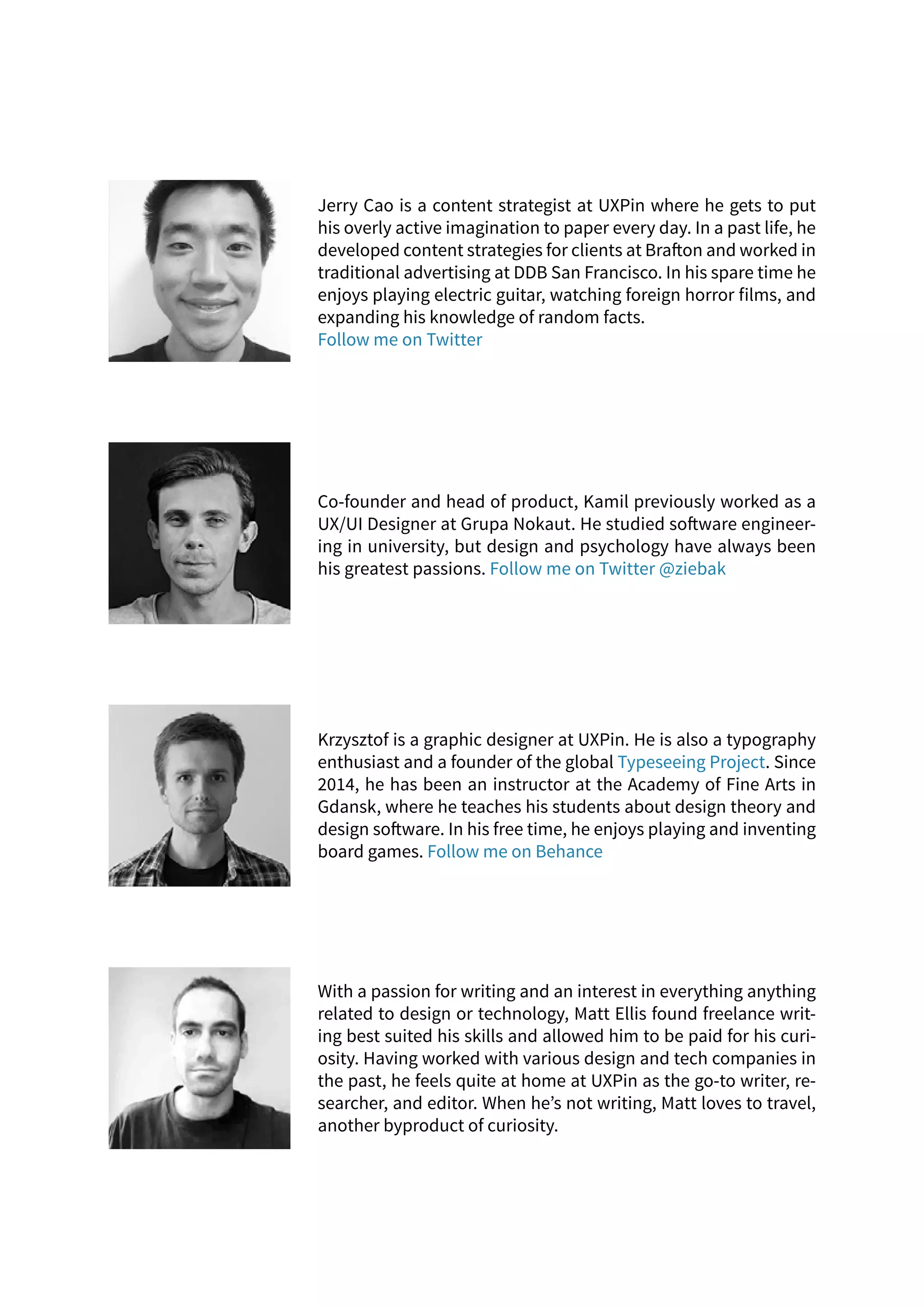 Jerry Cao is a content strategist at UXPin where he gets to put
his overly active imagination to paper every day. In a past life, he
developed content strategies for clients at Brafton and worked in
traditional advertising at DDB San Francisco. In his spare time he
enjoys playing electric guitar, watching foreign horror films, and
expanding his knowledge of random facts.
Follow me on Twitter
Krzysztof is a graphic designer at UXPin. He is also a typography
enthusiast and a founder of the global Typeseeing Project. Since
2014, he has been an instructor at the Academy of Fine Arts in
Gdansk, where he teaches his students about design theory and
design software. In his free time, he enjoys playing and inventing
board games. Follow me on Behance
With a passion for writing and an interest in everything anything
related to design or technology, Matt Ellis found freelance writ-
ing best suited his skills and allowed him to be paid for his curi-
osity. Having worked with various design and tech companies in
the past, he feels quite at home at UXPin as the go-to writer, re-
searcher, and editor. When he’s not writing, Matt loves to travel,
another byproduct of curiosity.
Co-founder and head of product, Kamil previously worked as a
UX/UI Designer at Grupa Nokaut. He studied software engineer-
ing in university, but design and psychology have always been
his greatest passions. Follow me on Twitter @ziebak
 