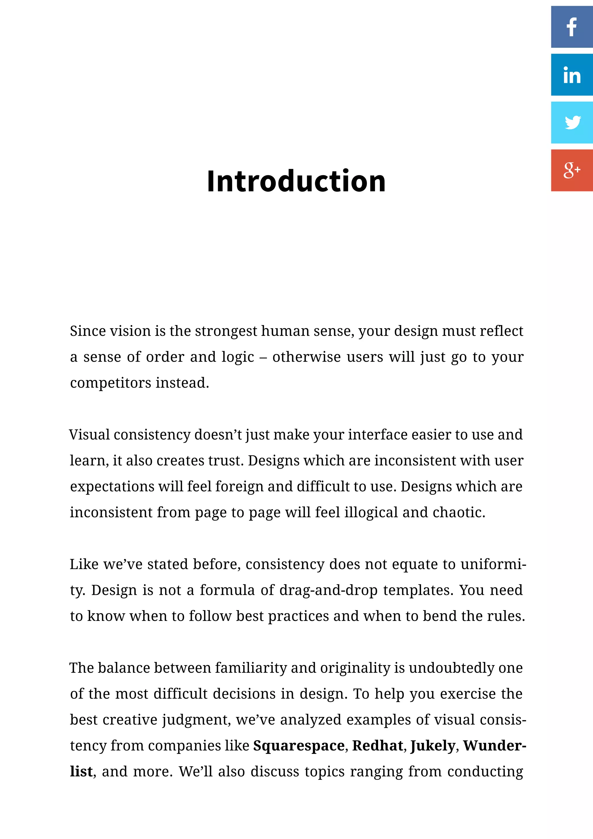 Introduction
Since vision is the strongest human sense, your design must reflect
a sense of order and logic – otherwise users will just go to your
competitors instead.
Visual consistency doesn’t just make your interface easier to use and
learn, it also creates trust. Designs which are inconsistent with user
expectations will feel foreign and difficult to use. Designs which are
inconsistent from page to page will feel illogical and chaotic.
Like we’ve stated before, consistency does not equate to uniformi-
ty. Design is not a formula of drag-and-drop templates. You need
to know when to follow best practices and when to bend the rules.
The balance between familiarity and originality is undoubtedly one
of the most difficult decisions in design. To help you exercise the
best creative judgment, we’ve analyzed examples of visual consis-
tency from companies like Squarespace, Redhat, Jukely, Wunder-
list, and more. We’ll also discuss topics ranging from conducting
 