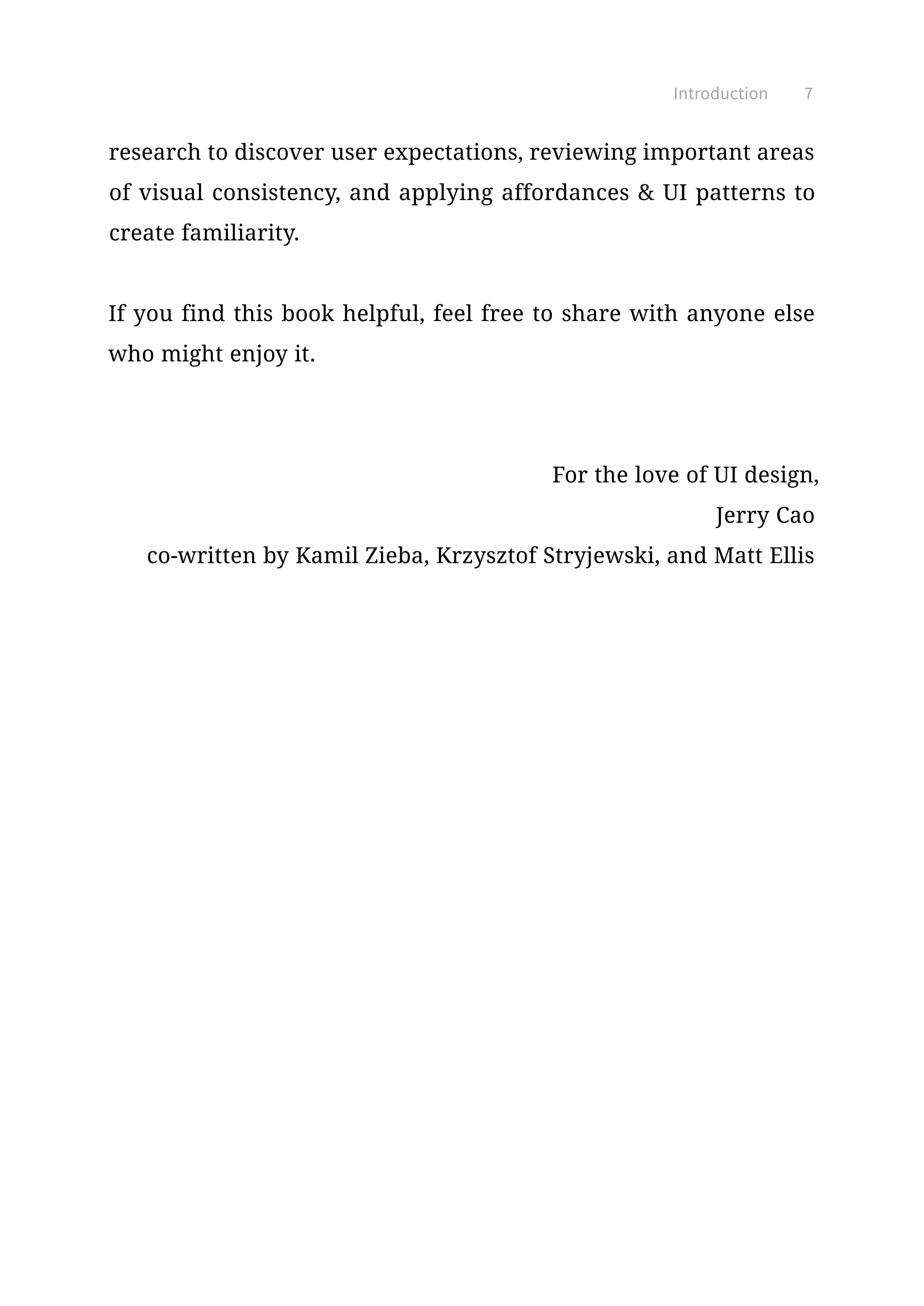 7Introduction
research to discover user expectations, reviewing important areas
of visual consistency, and applying affordances  UI patterns to
create familiarity.
If you find this book helpful, feel free to share with anyone else
who might enjoy it.
For the love of UI design,
Jerry Cao
co-written by Kamil Zieba, Krzysztof Stryjewski, and Matt Ellis
 