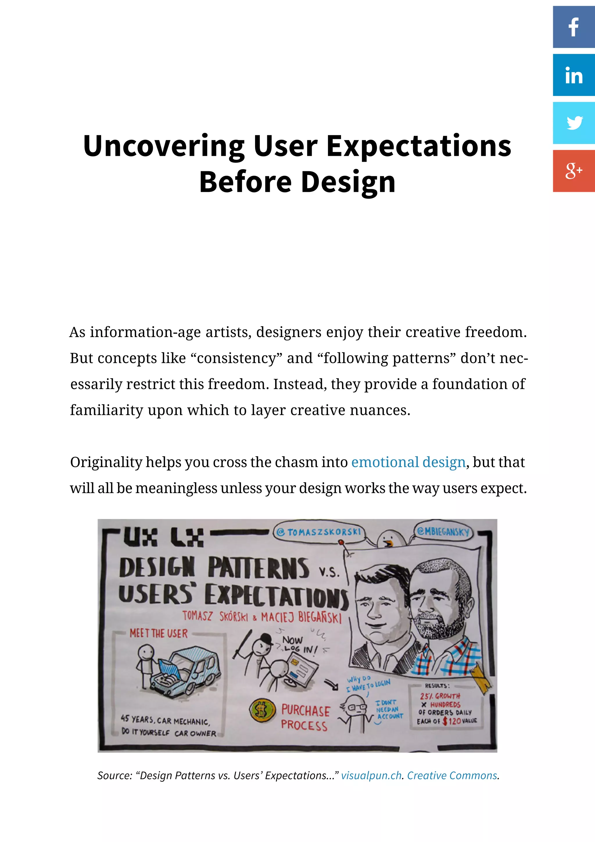 Uncovering User Expectations
Before Design
As information-age artists, designers enjoy their creative freedom.
But concepts like “consistency” and “following patterns” don’t nec-
essarily restrict this freedom. Instead, they provide a foundation of
familiarity upon which to layer creative nuances.
Originality helps you cross the chasm into emotional design, but that
will all be meaningless unless your design works the way users expect.
Source: “Design Patterns vs. Users’ Expectations...” visualpun.ch. Creative Commons.
 