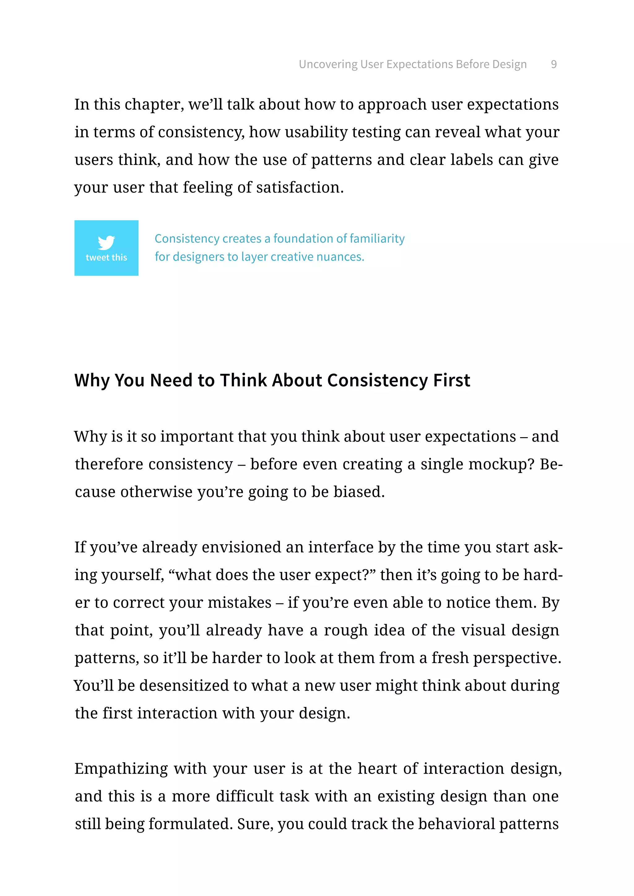 Uncovering User Expectations Before Design 9
In this chapter, we’ll talk about how to approach user expectations
in terms of consistency, how usability testing can reveal what your
users think, and how the use of patterns and clear labels can give
your user that feeling of satisfaction.
Consistency creates a foundation of familiarity
for designers to layer creative nuances.
Why You Need to Think About Consistency First
Why is it so important that you think about user expectations – and
therefore consistency – before even creating a single mockup? Be-
cause otherwise you’re going to be biased.
If you’ve already envisioned an interface by the time you start ask-
ing yourself, “what does the user expect?” then it’s going to be hard-
er to correct your mistakes – if you’re even able to notice them. By
that point, you’ll already have a rough idea of the visual design
patterns, so it’ll be harder to look at them from a fresh perspective.
You’ll be desensitized to what a new user might think about during
the first interaction with your design.
Empathizing with your user is at the heart of interaction design,
and this is a more difficult task with an existing design than one
still being formulated. Sure, you could track the behavioral patterns
 