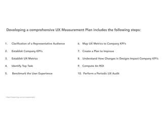 1. Clariﬁcation of a Representative Audience
2. Establish Company KPI’s
3. Establish UX Metrics
4. Identify Top Task
5. Benchmark the User Experience
6. Map UX Metrics to Company KPI’s
7. Create a Plan to Improve
8. Understand How Changes in Designs Impact Company KPI’s
9. Compute An ROI
10. Perform a Periodic UX Audit
Developing a comprehensive UX Measurement Plan includes the following steps:
https://measuringu.com/ux-measurement/
 